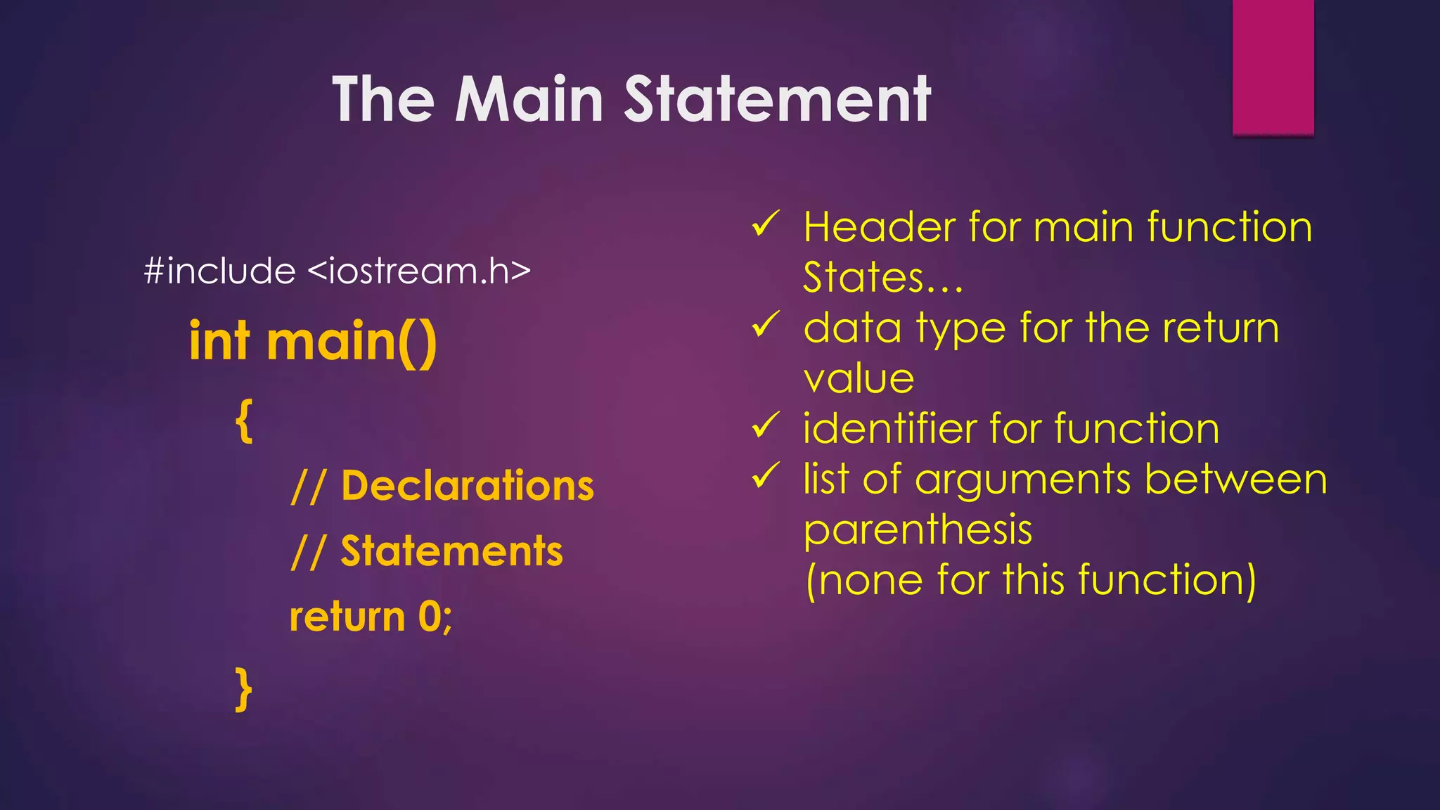 The Main Statement
#include <iostream.h>
int main()
{
// Declarations
// Statements
return 0;
}
 Header for main function
States…
 data type for the return
value
 identifier for function
 list of arguments between
parenthesis
(none for this function)
 