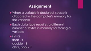 Assignment
 When a variable is declared, space is
allocated in the computer’s memory for
the variable
 Each data type requires a different
number of bytes in memory for storing a
variable
 int - 2
float - 4
double - 8
char, bool - 1
 