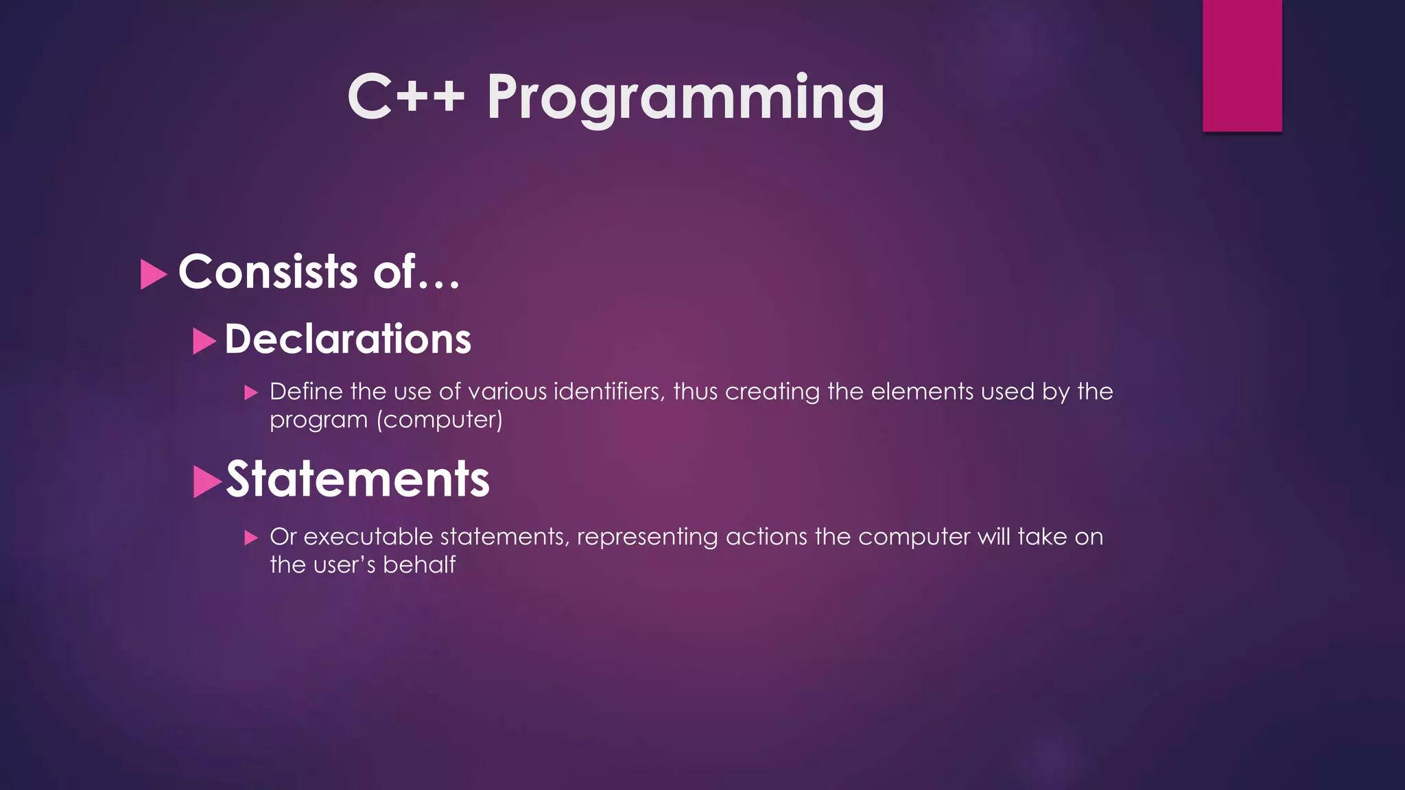 C++ Programming
 Consists of…
Declarations
 Define the use of various identifiers, thus creating the elements used by the
program (computer)
Statements
 Or executable statements, representing actions the computer will take on
the user’s behalf
 