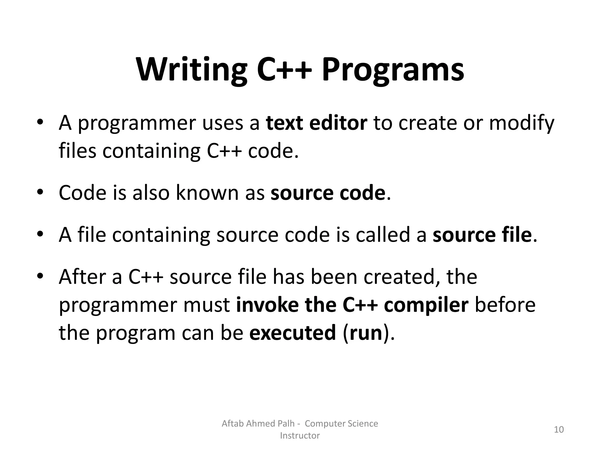 Writing C++ Programs
• A programmer uses a text editor to create or modify
files containing C++ code.
• Code is also known as source code.
• A file containing source code is called a source file.
• After a C++ source file has been created, the
programmer must invoke the C++ compiler before
the program can be executed (run).
10
Aftab Ahmed Palh - Computer Science
Instructor
 