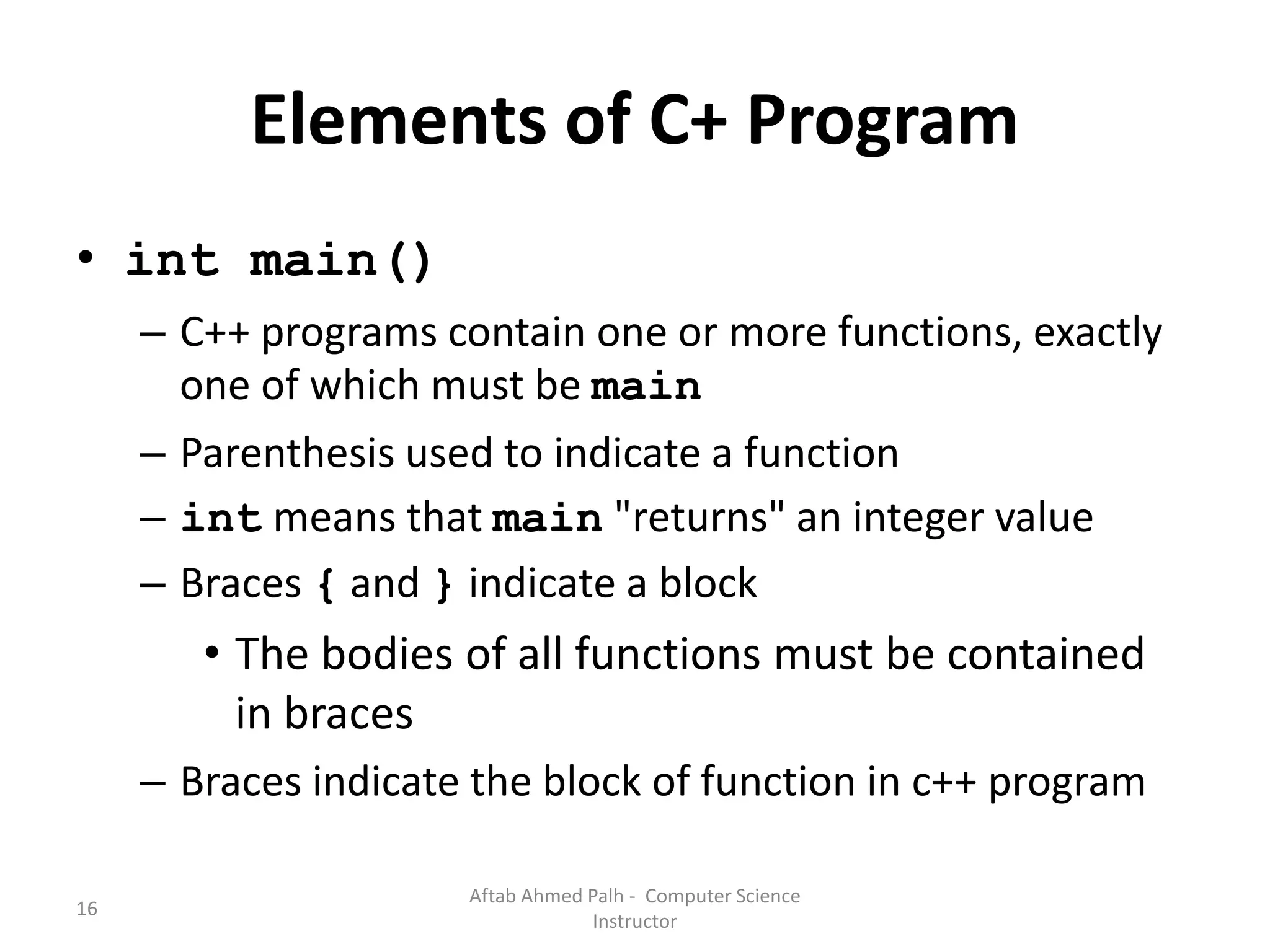 16
Elements of C+ Program
• int main()
– C++ programs contain one or more functions, exactly
one of which must be main
– Parenthesis used to indicate a function
– int means that main "returns" an integer value
– Braces { and } indicate a block
• The bodies of all functions must be contained
in braces
– Braces indicate the block of function in c++ program
Aftab Ahmed Palh - Computer Science
Instructor
 