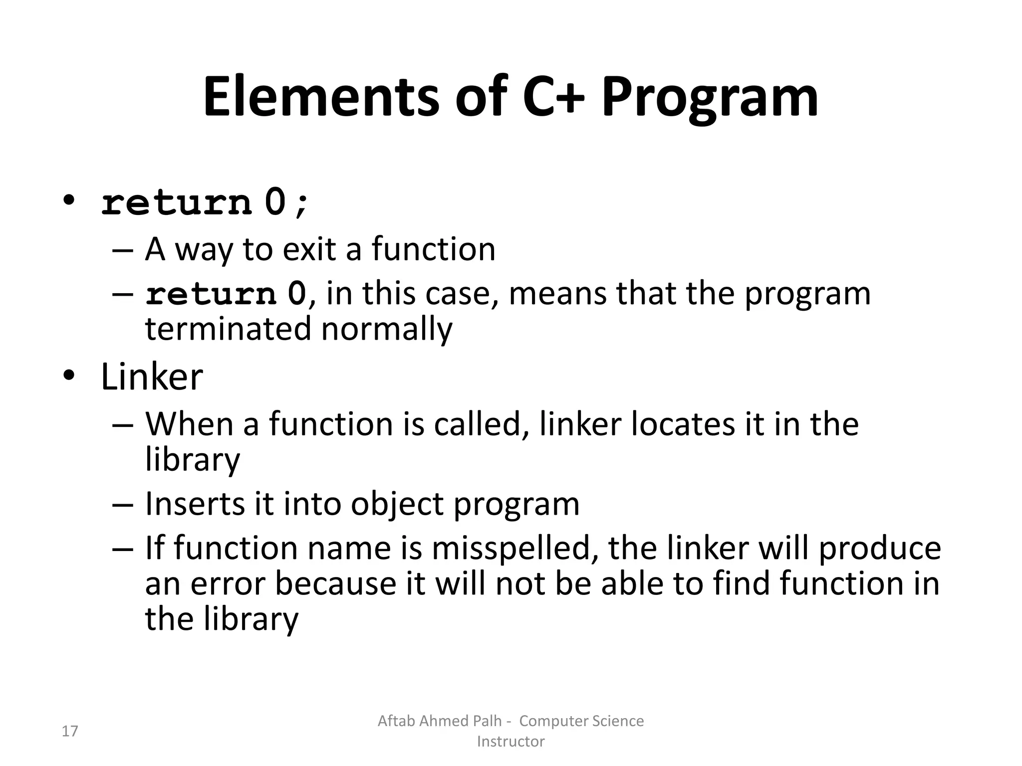 17
Elements of C+ Program
• return 0;
– A way to exit a function
– return 0, in this case, means that the program
terminated normally
• Linker
– When a function is called, linker locates it in the
library
– Inserts it into object program
– If function name is misspelled, the linker will produce
an error because it will not be able to find function in
the library
Aftab Ahmed Palh - Computer Science
Instructor
 