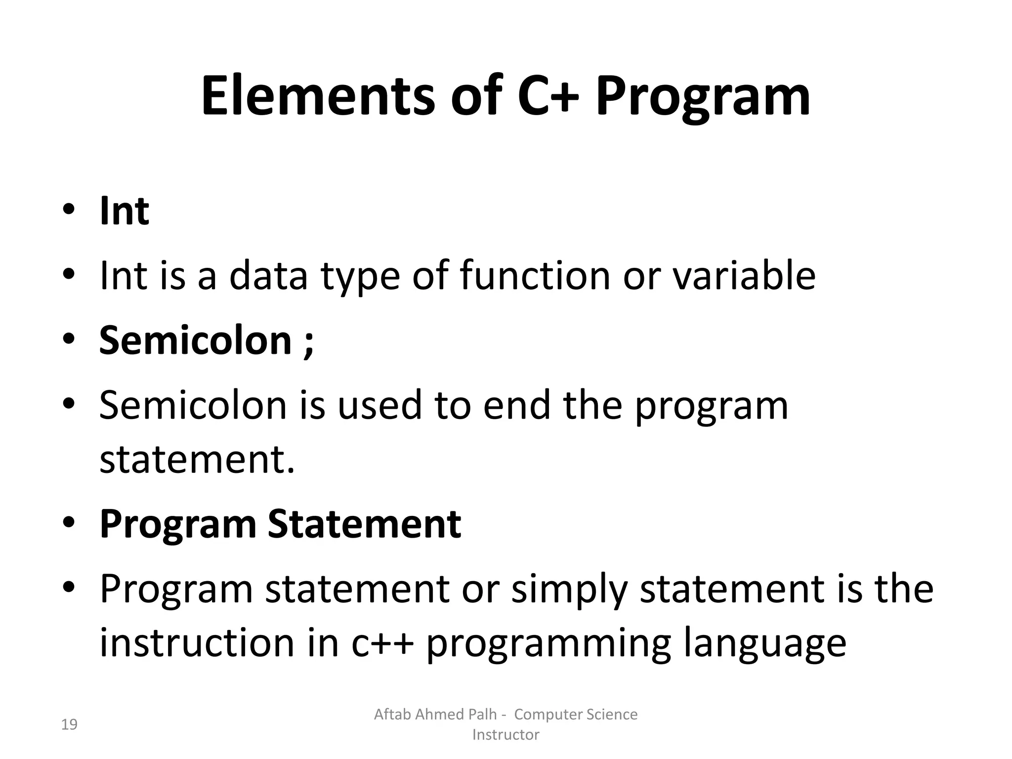 19
Elements of C+ Program
• Int
• Int is a data type of function or variable
• Semicolon ;
• Semicolon is used to end the program
statement.
• Program Statement
• Program statement or simply statement is the
instruction in c++ programming language
Aftab Ahmed Palh - Computer Science
Instructor
 
