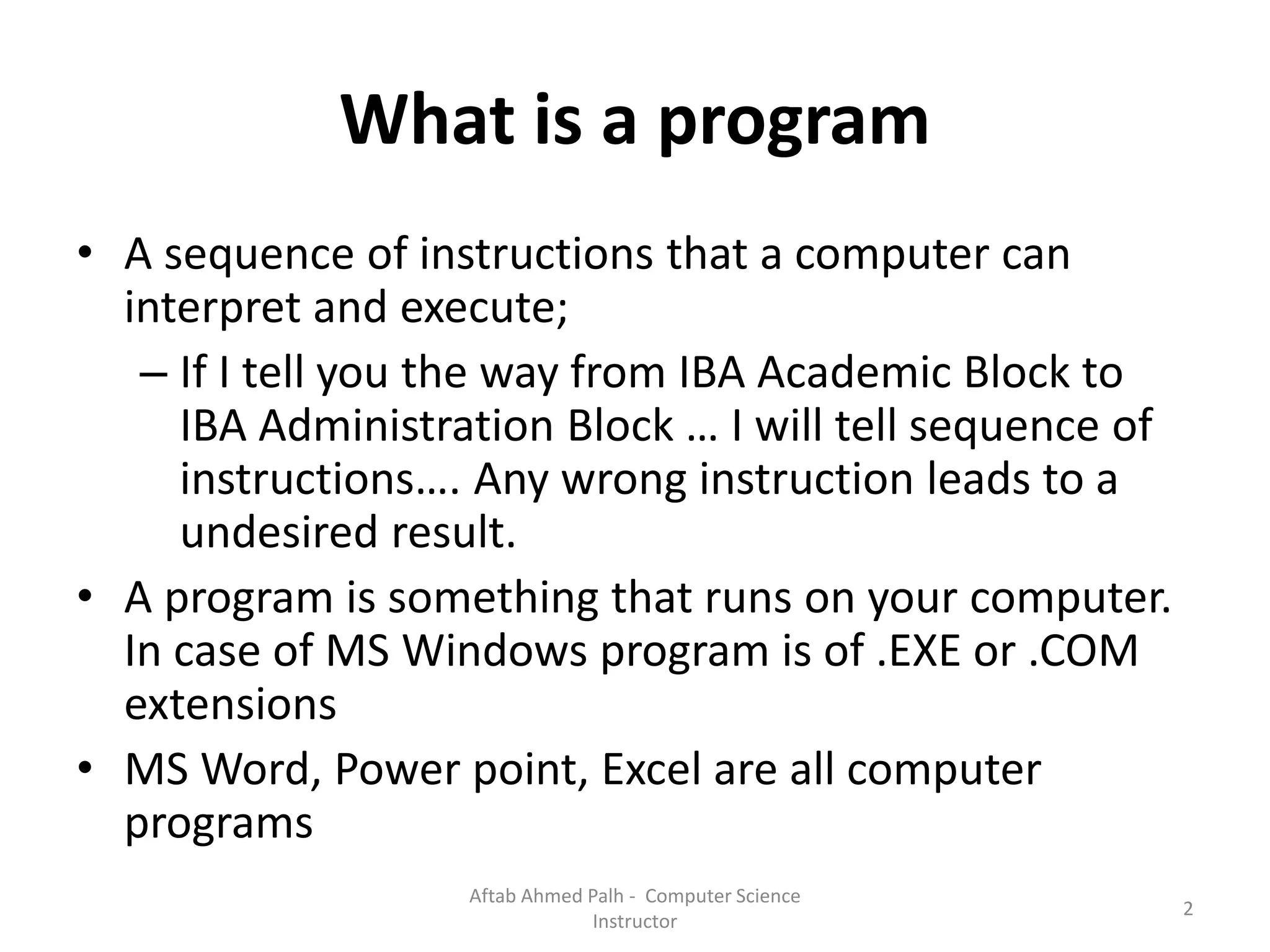 What is a program
• A sequence of instructions that a computer can
interpret and execute;
– If I tell you the way from IBA Academic Block to
IBA Administration Block … I will tell sequence of
instructions…. Any wrong instruction leads to a
undesired result.
• A program is something that runs on your computer.
In case of MS Windows program is of .EXE or .COM
extensions
• MS Word, Power point, Excel are all computer
programs
2
Aftab Ahmed Palh - Computer Science
Instructor
 