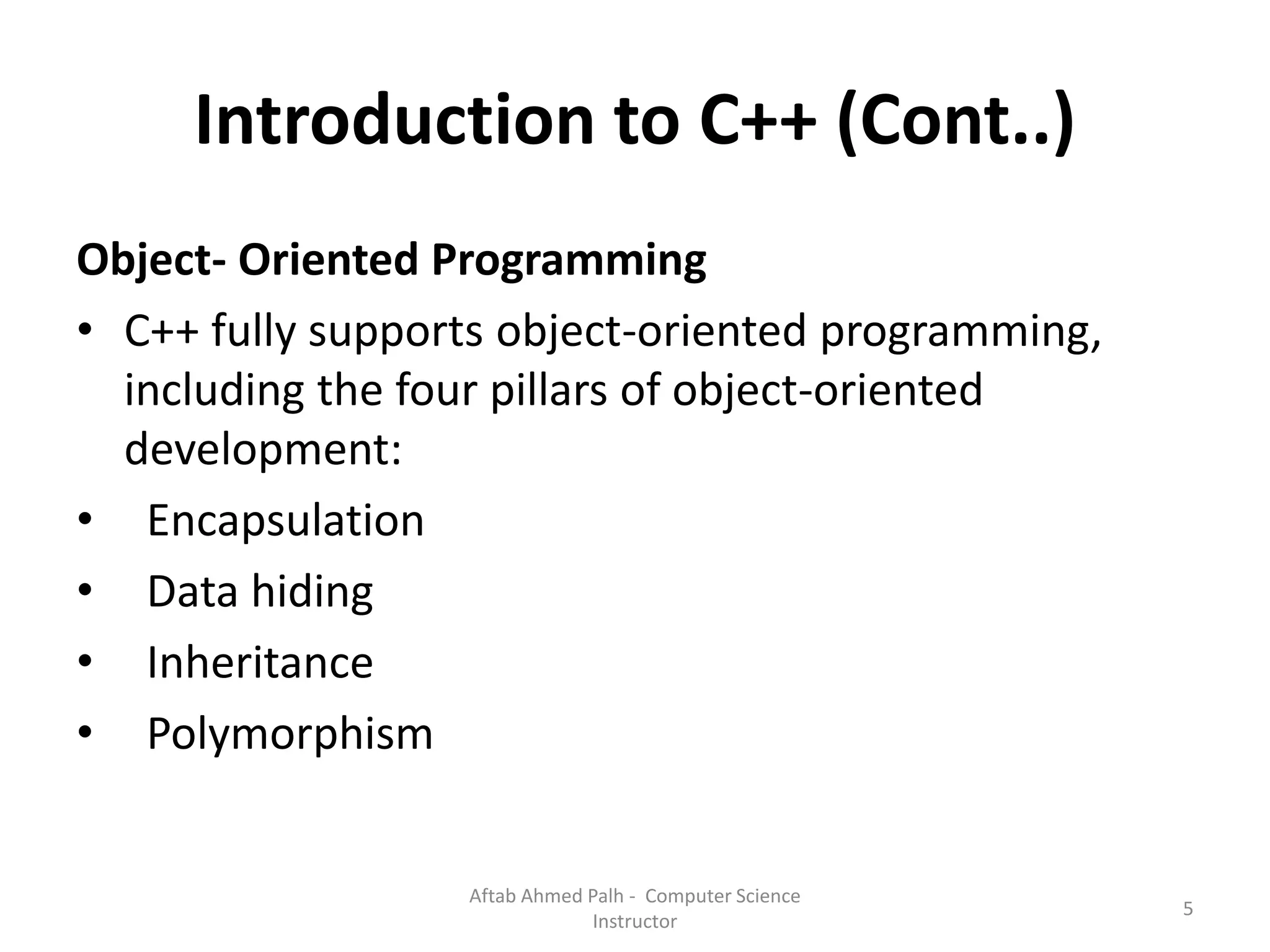 Introduction to C++ (Cont..)
Object- Oriented Programming
• C++ fully supports object-oriented programming,
including the four pillars of object-oriented
development:
• Encapsulation
• Data hiding
• Inheritance
• Polymorphism
5
Aftab Ahmed Palh - Computer Science
Instructor
 