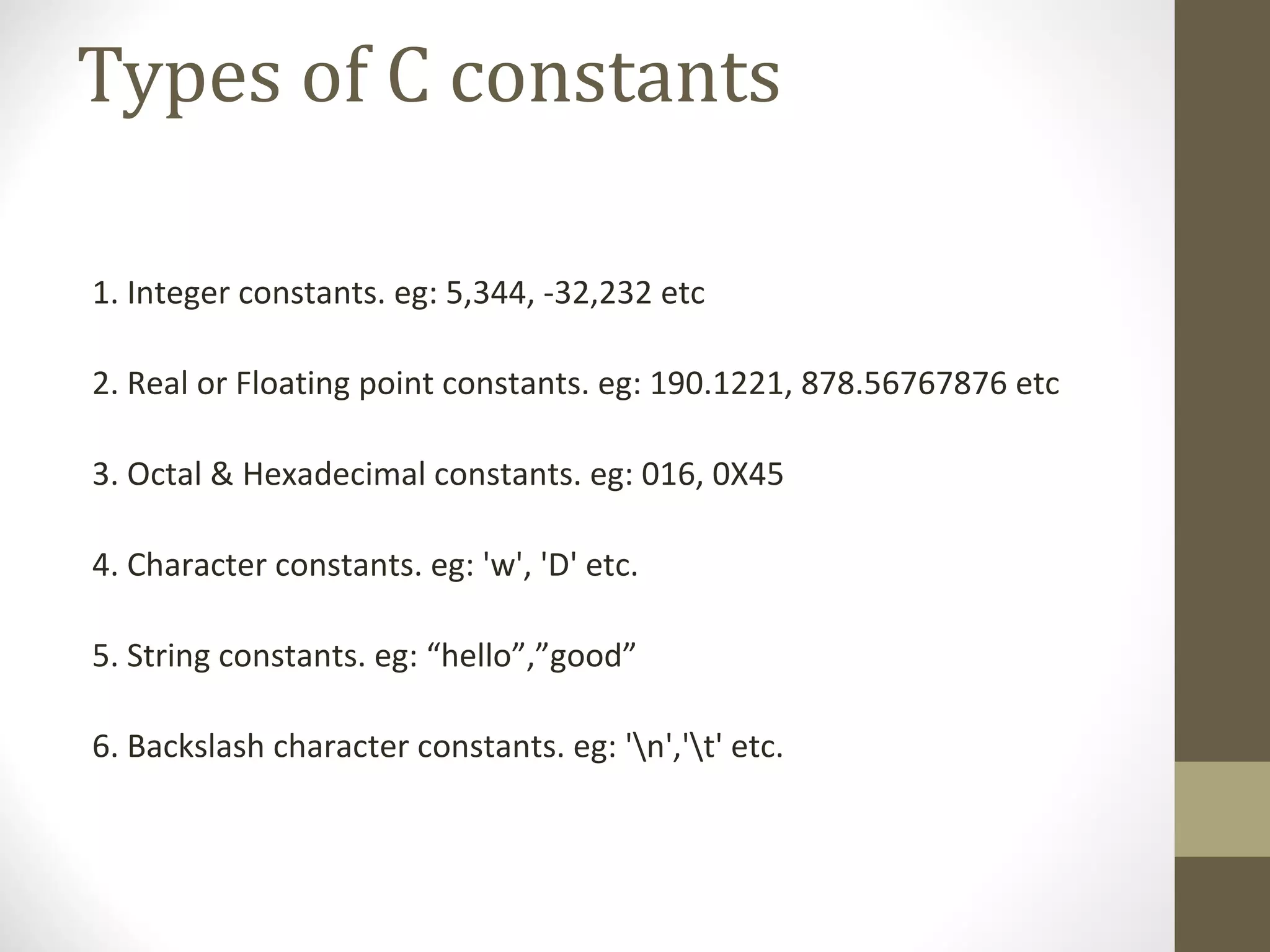 Types of C constants
1. Integer constants. eg: 5,344, -32,232 etc
2. Real or Floating point constants. eg: 190.1221, 878.56767876 etc
3. Octal & Hexadecimal constants. eg: 016, 0X45
4. Character constants. eg: 'w', 'D' etc.
5. String constants. eg: “hello”,”good”
6. Backslash character constants. eg: 'n','t' etc.
 
