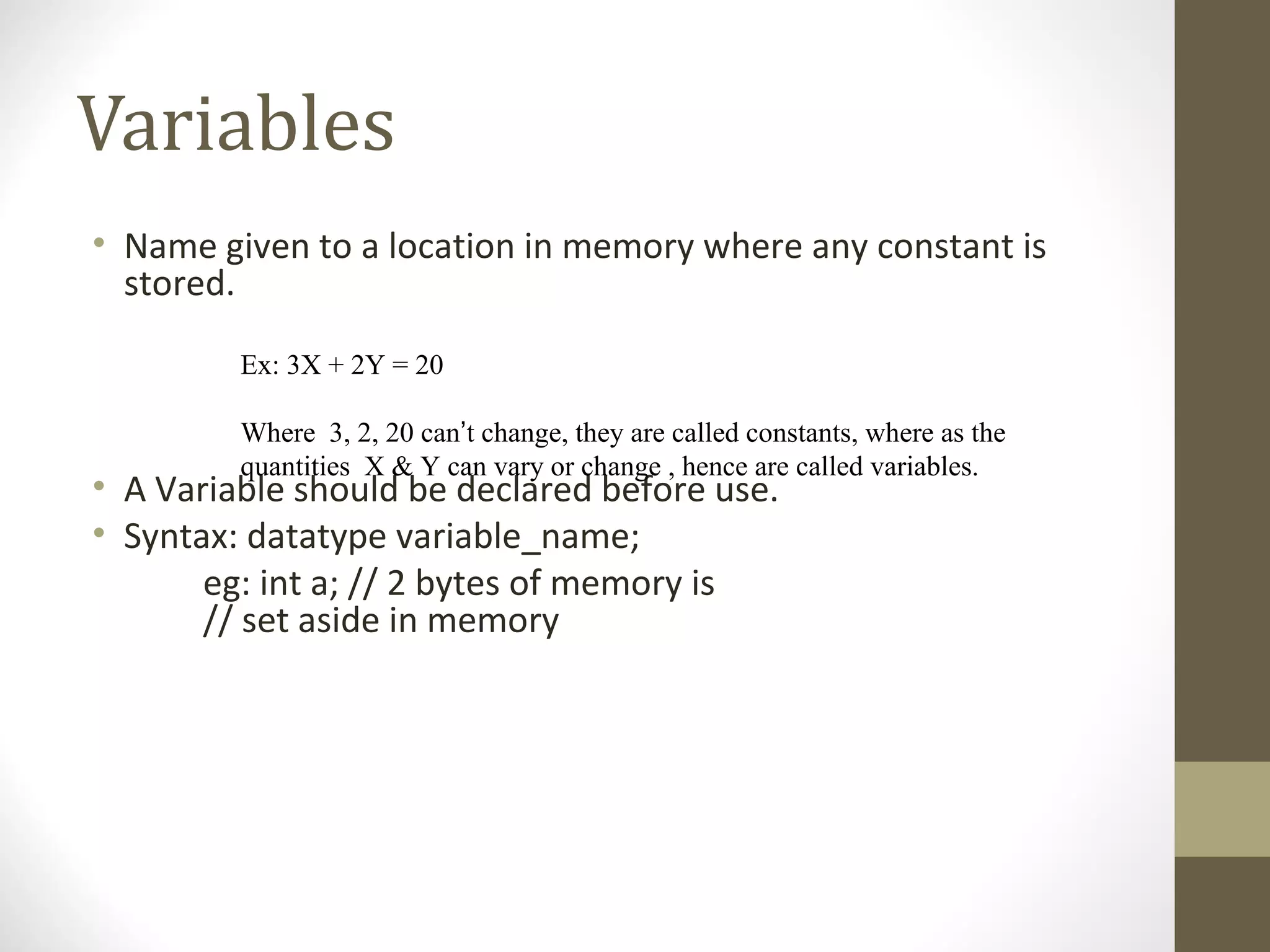 Variables
• Name given to a location in memory where any constant is
stored.
• A Variable should be declared before use.
• Syntax: datatype variable_name;
eg: int a; // 2 bytes of memory is
// set aside in memory
Ex: 3X + 2Y = 20
Where 3, 2, 20 can’t change, they are called constants, where as the
quantities X & Y can vary or change , hence are called variables.
 