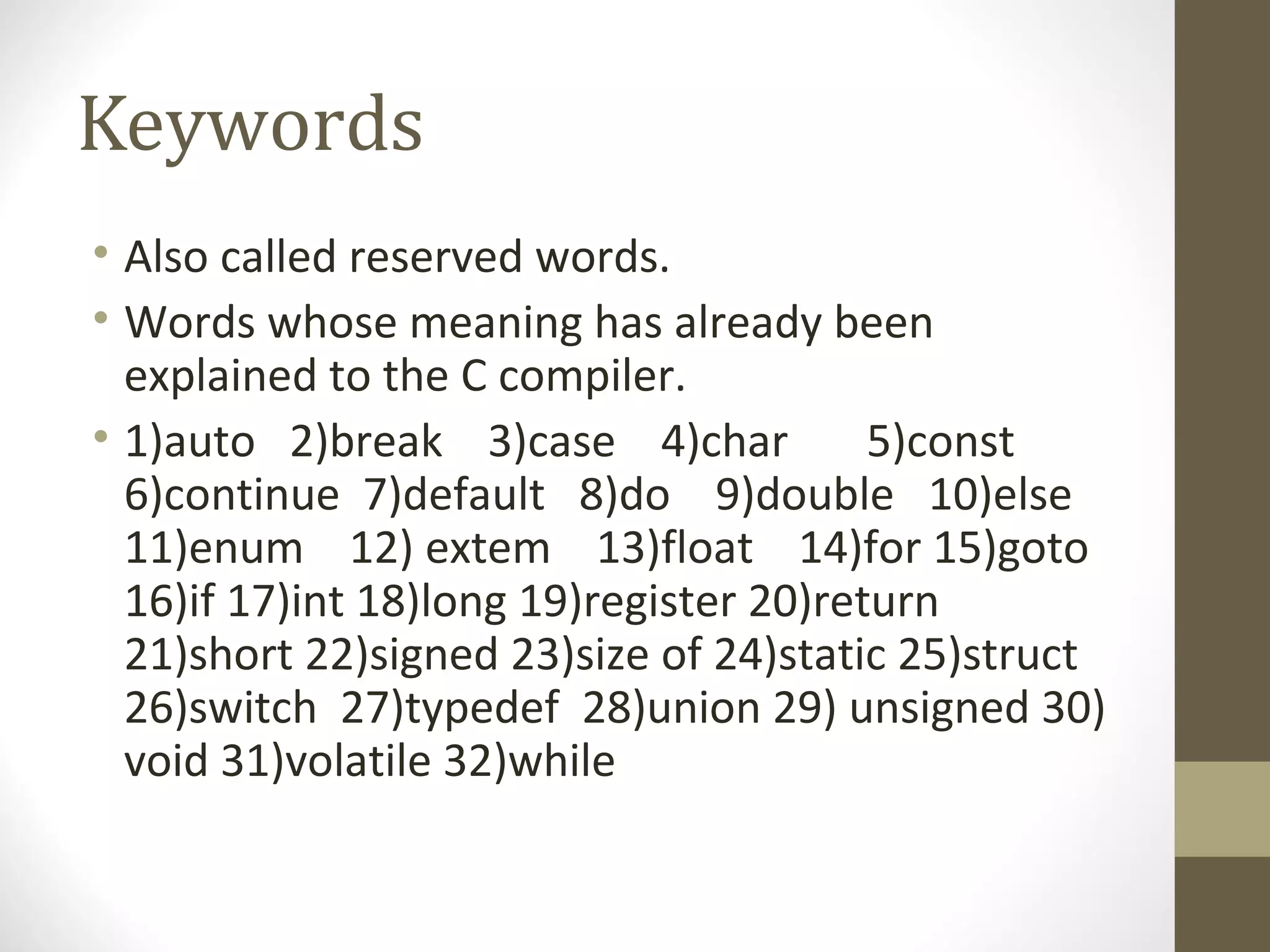 Keywords
• Also called reserved words.
• Words whose meaning has already been
explained to the C compiler.
• 1)auto 2)break 3)case 4)char 5)const
6)continue 7)default 8)do 9)double 10)else
11)enum 12) extem 13)float 14)for 15)goto
16)if 17)int 18)long 19)register 20)return
21)short 22)signed 23)size of 24)static 25)struct
26)switch 27)typedef 28)union 29) unsigned 30)
void 31)volatile 32)while
 