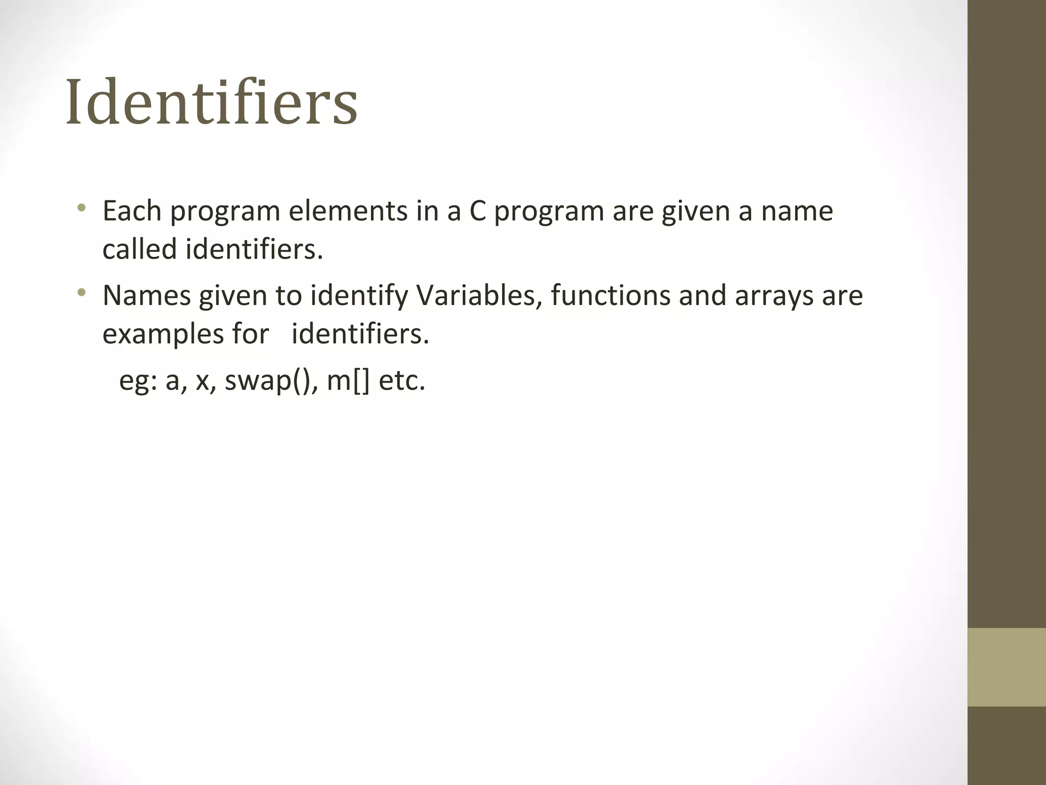 Identifiers
• Each program elements in a C program are given a name
called identifiers.
• Names given to identify Variables, functions and arrays are
examples for identifiers.
eg: a, x, swap(), m[] etc.
 