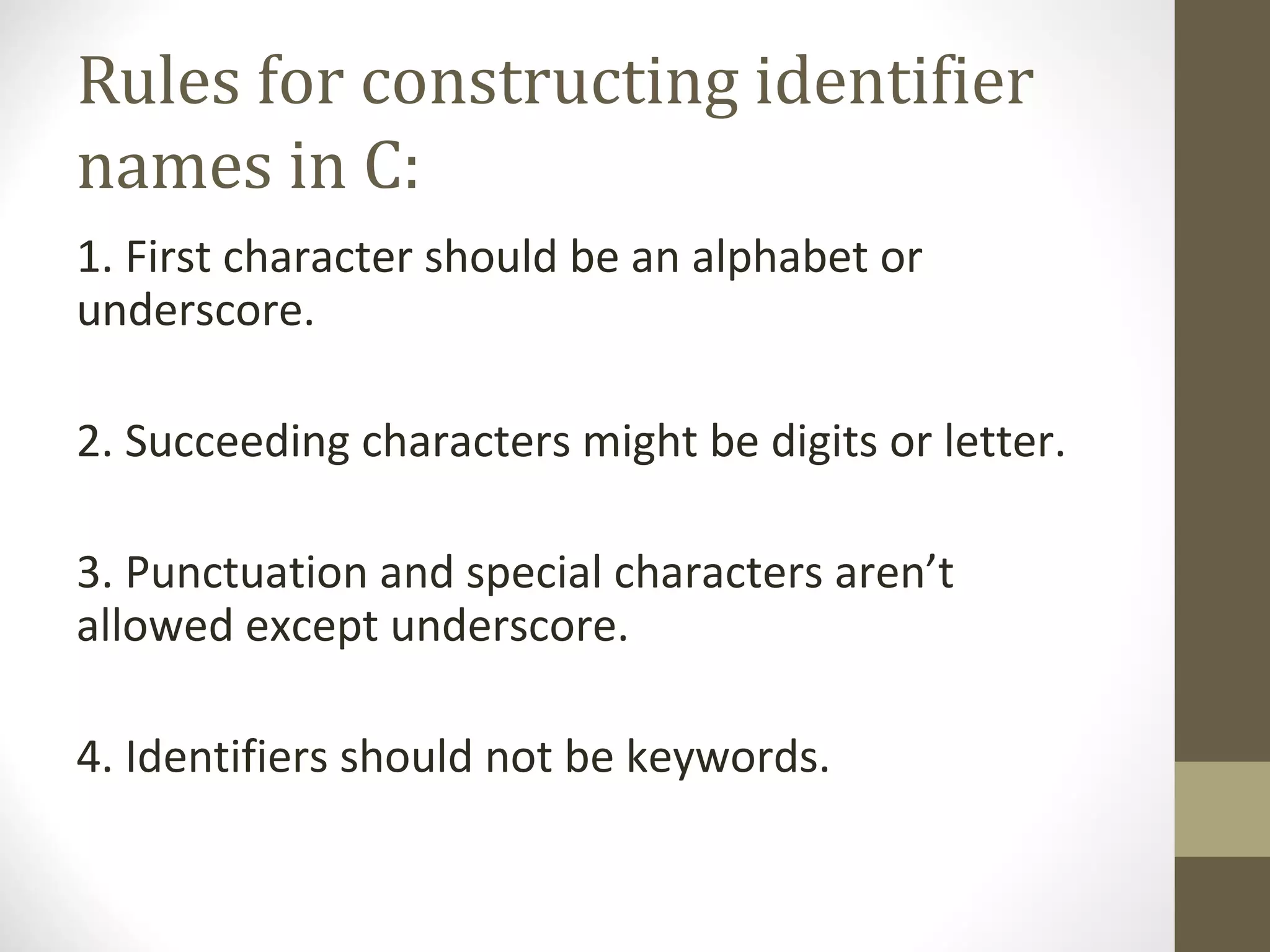 Rules for constructing identifier
names in C:
1. First character should be an alphabet or
underscore.
2. Succeeding characters might be digits or letter.
3. Punctuation and special characters aren’t
allowed except underscore.
4. Identifiers should not be keywords.
 