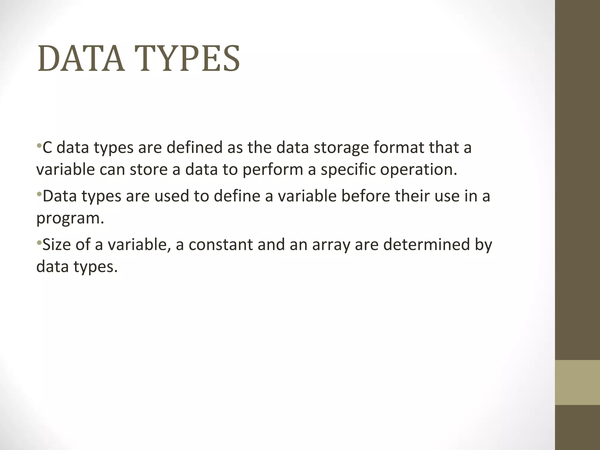 DATA TYPES
•C data types are defined as the data storage format that a
variable can store a data to perform a specific operation.
•Data types are used to define a variable before their use in a
program.
•Size of a variable, a constant and an array are determined by
data types.
 