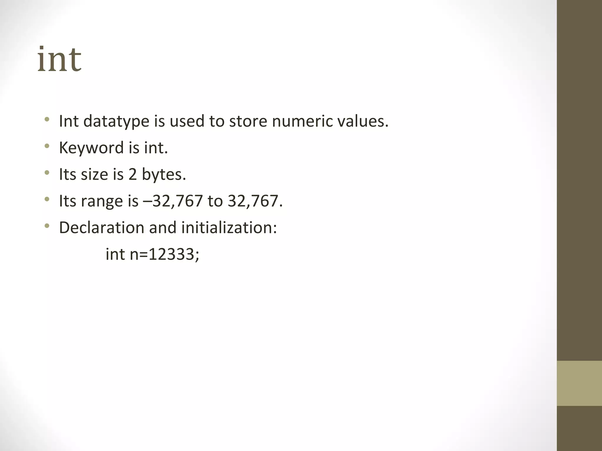 int
• Int datatype is used to store numeric values.
• Keyword is int.
• Its size is 2 bytes.
• Its range is –32,767 to 32,767.
• Declaration and initialization:
int n=12333;
 