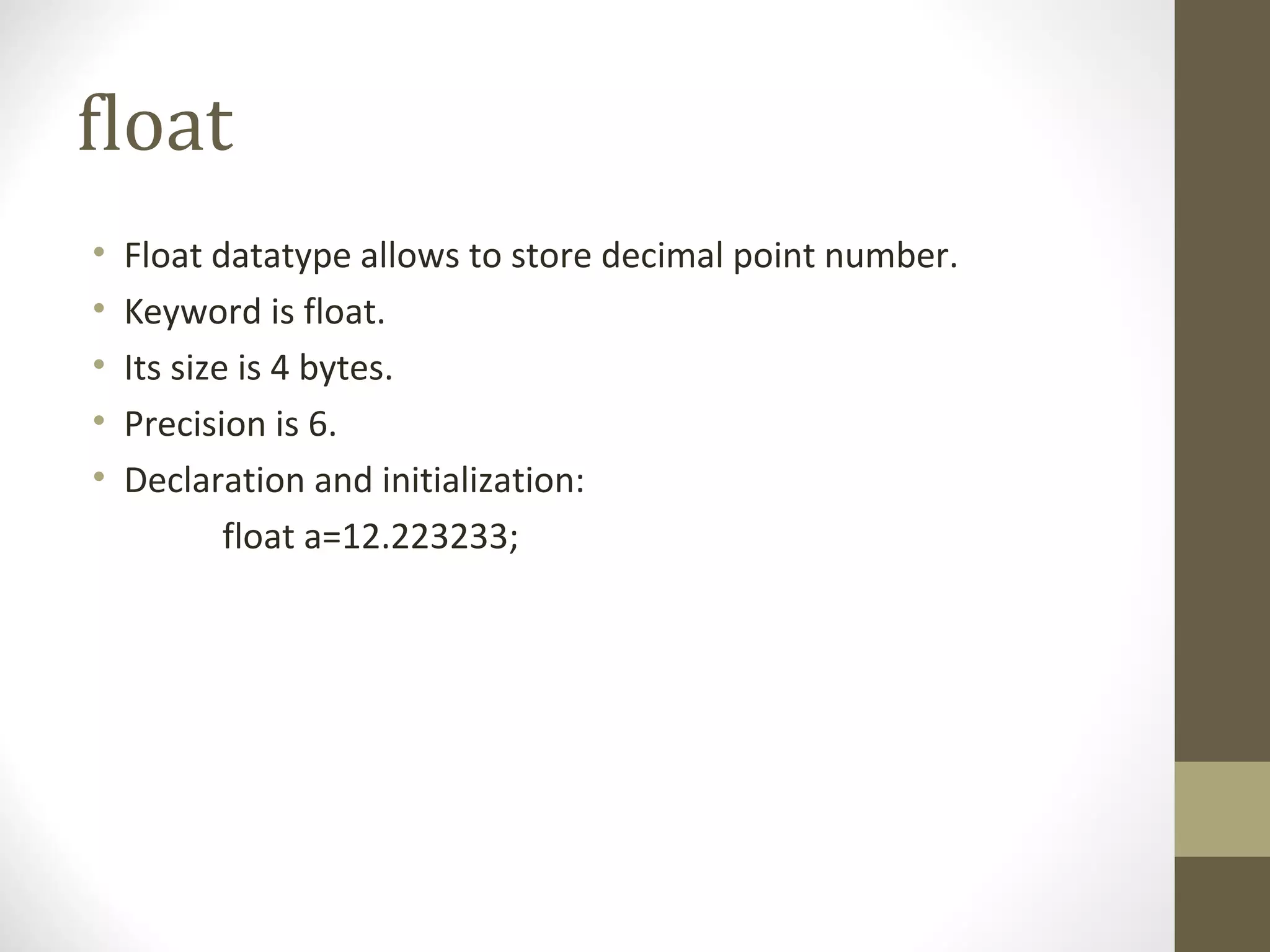 float
• Float datatype allows to store decimal point number.
• Keyword is float.
• Its size is 4 bytes.
• Precision is 6.
• Declaration and initialization:
float a=12.223233;
 