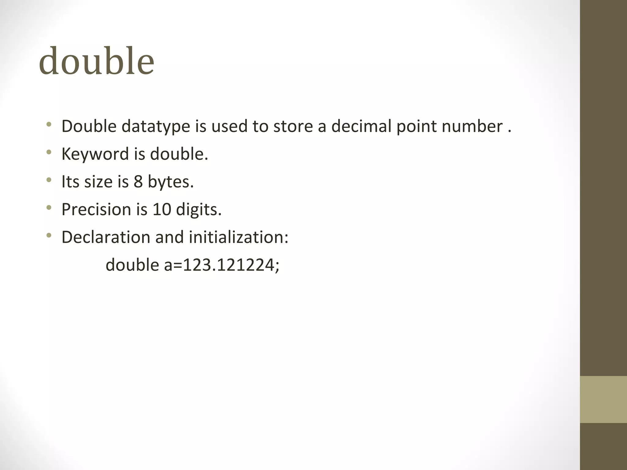 double
• Double datatype is used to store a decimal point number .
• Keyword is double.
• Its size is 8 bytes.
• Precision is 10 digits.
• Declaration and initialization:
double a=123.121224;
 