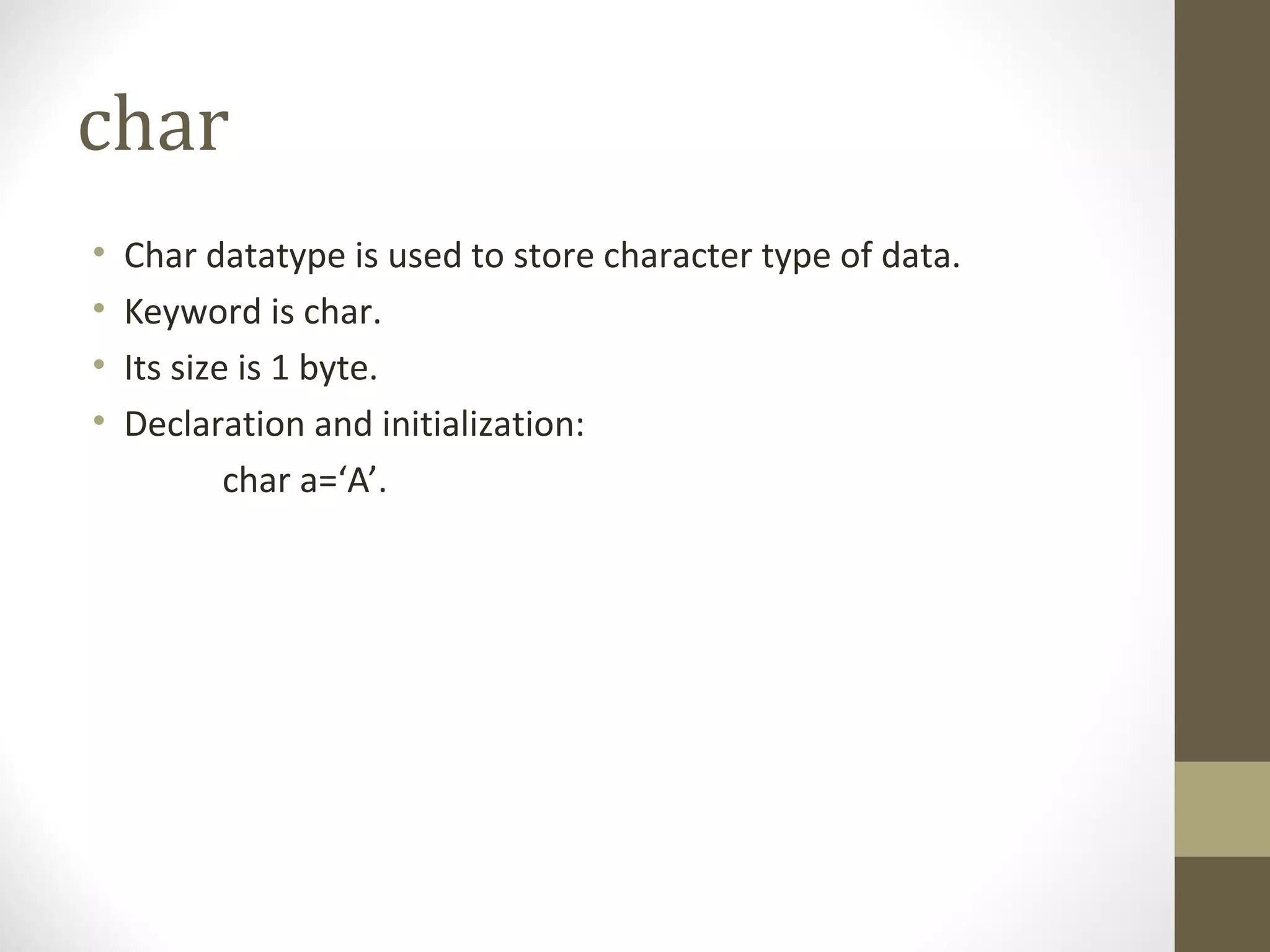 char
• Char datatype is used to store character type of data.
• Keyword is char.
• Its size is 1 byte.
• Declaration and initialization:
char a=‘A’.
 