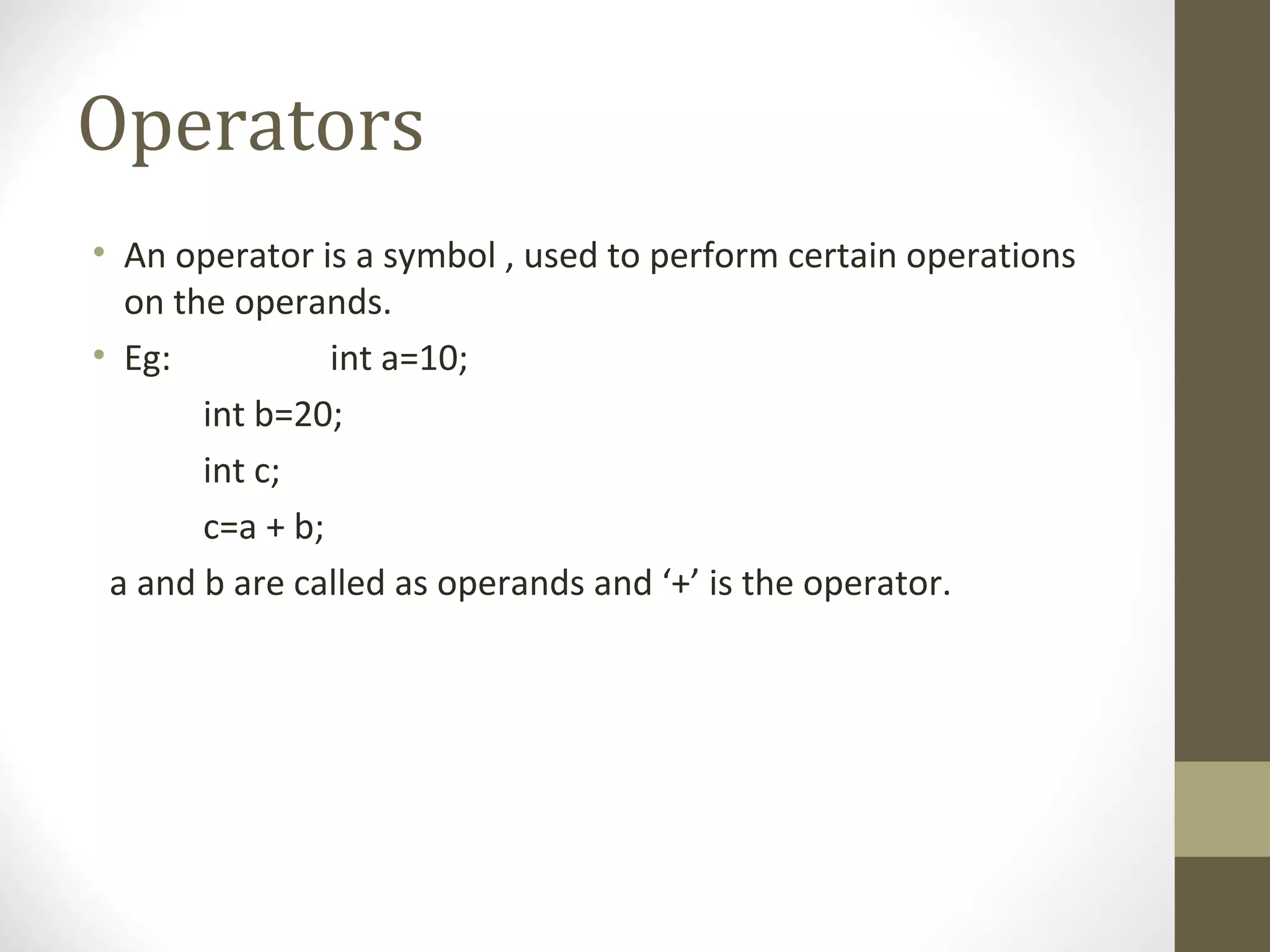Operators
• An operator is a symbol , used to perform certain operations
on the operands.
• Eg: int a=10;
int b=20;
int c;
c=a + b;
a and b are called as operands and ‘+’ is the operator.
 