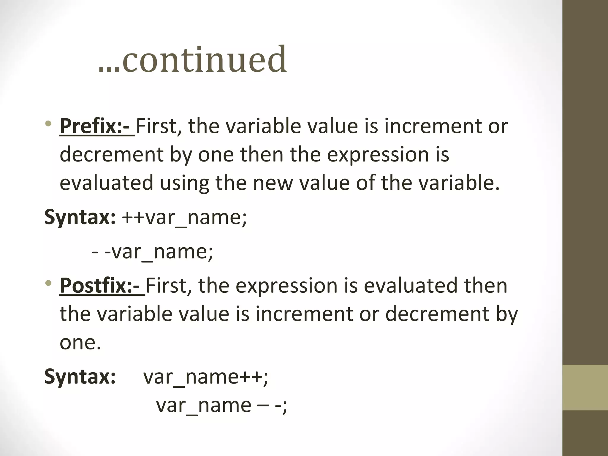 ...continued
• Prefix:- First, the variable value is increment or
decrement by one then the expression is
evaluated using the new value of the variable.
Syntax: ++var_name;
- -var_name;
• Postfix:- First, the expression is evaluated then
the variable value is increment or decrement by
one.
Syntax: var_name++;
var_name – -;
 