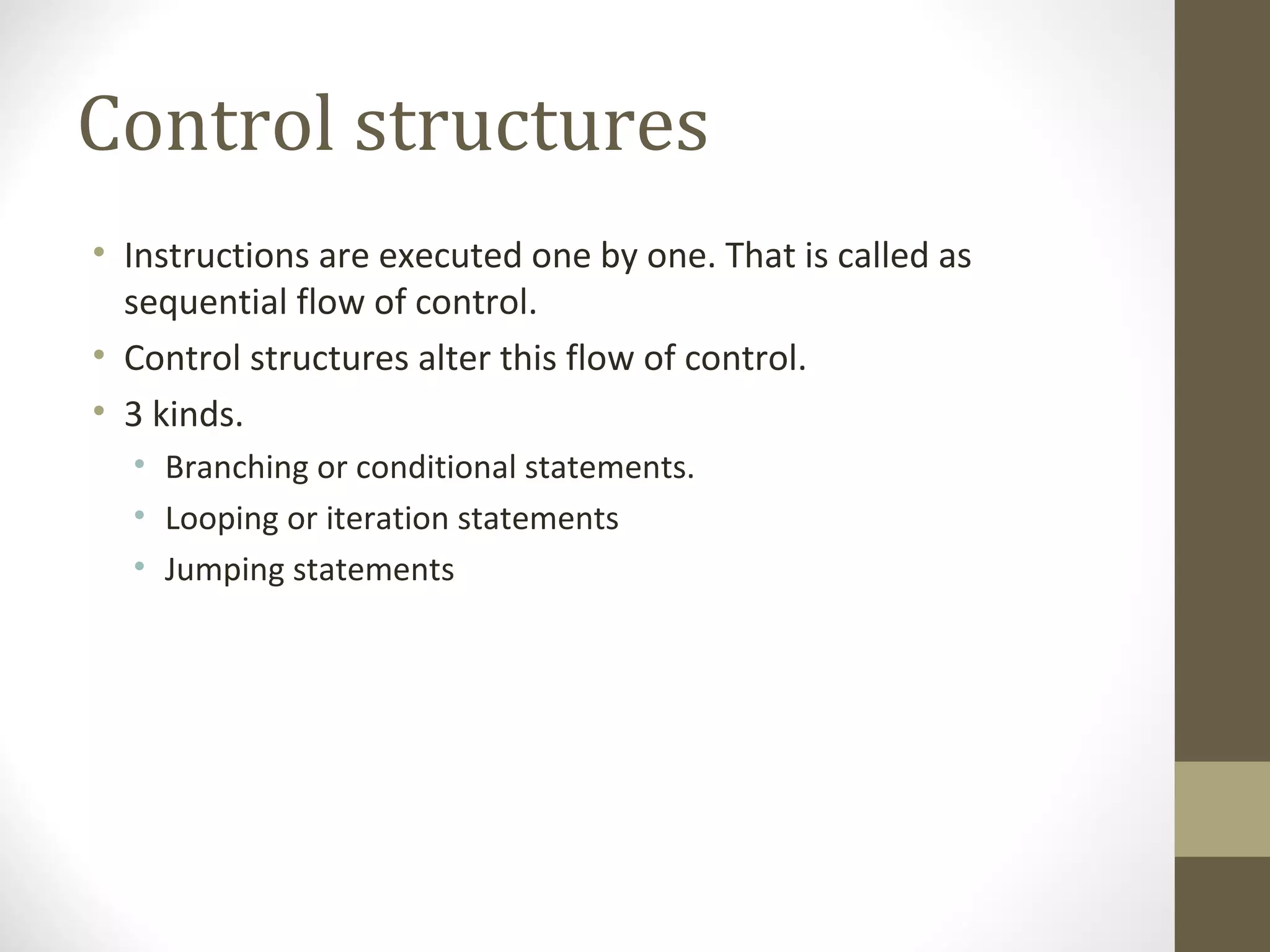 Control structures
• Instructions are executed one by one. That is called as
sequential flow of control.
• Control structures alter this flow of control.
• 3 kinds.
• Branching or conditional statements.
• Looping or iteration statements
• Jumping statements
 