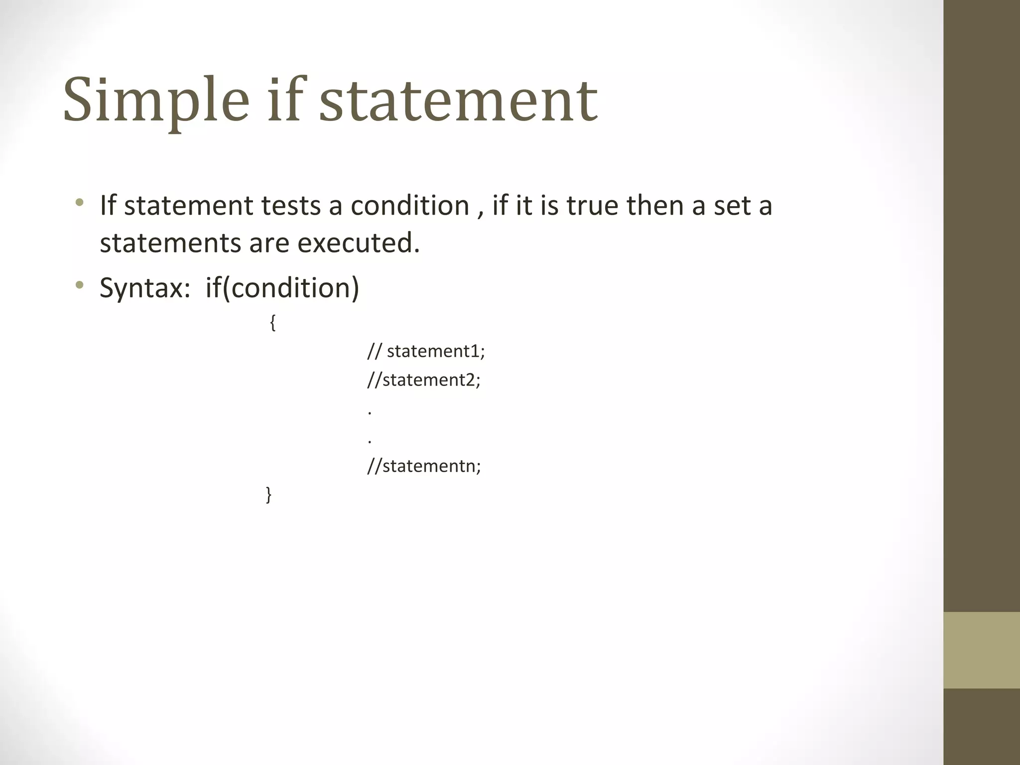 Simple if statement
• If statement tests a condition , if it is true then a set a
statements are executed.
• Syntax: if(condition)
{
// statement1;
//statement2;
.
.
//statementn;
}
 
