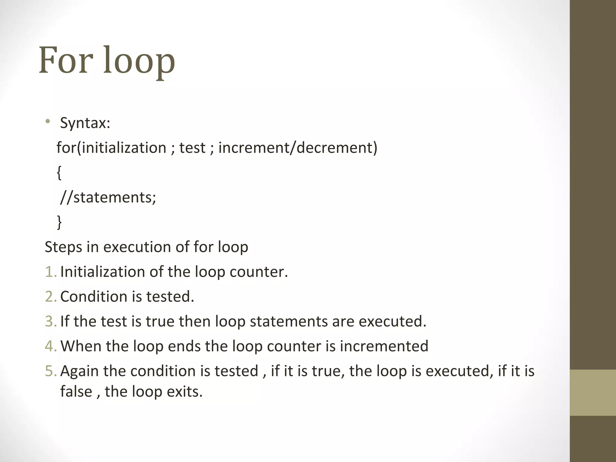 For loop
• Syntax:
for(initialization ; test ; increment/decrement)
{
//statements;
}
Steps in execution of for loop
1.Initialization of the loop counter.
2.Condition is tested.
3.If the test is true then loop statements are executed.
4.When the loop ends the loop counter is incremented
5.Again the condition is tested , if it is true, the loop is executed, if it is
false , the loop exits.
 