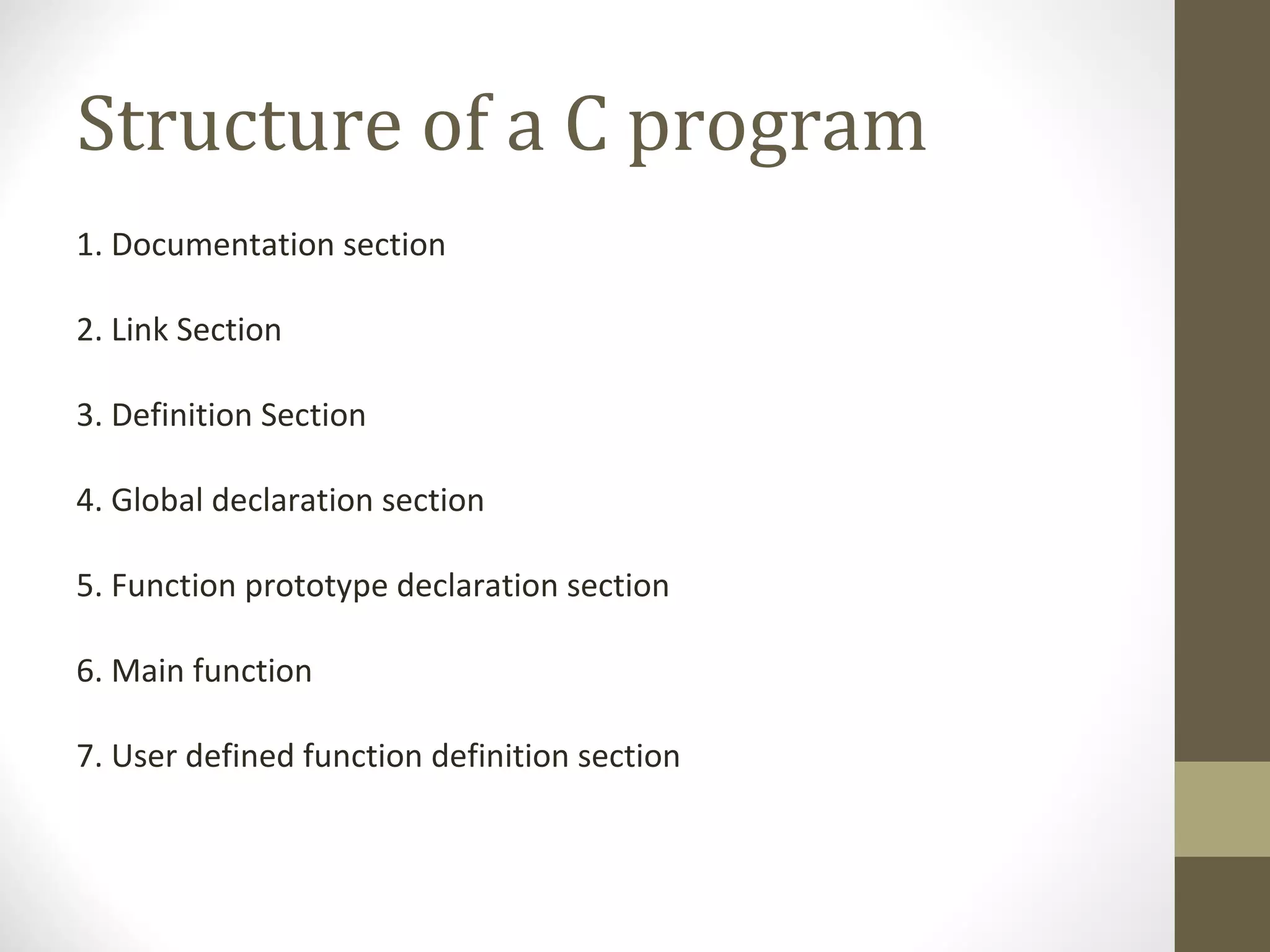 Structure of a C program
1. Documentation section
2. Link Section
3. Definition Section
4. Global declaration section
5. Function prototype declaration section
6. Main function
7. User defined function definition section
 