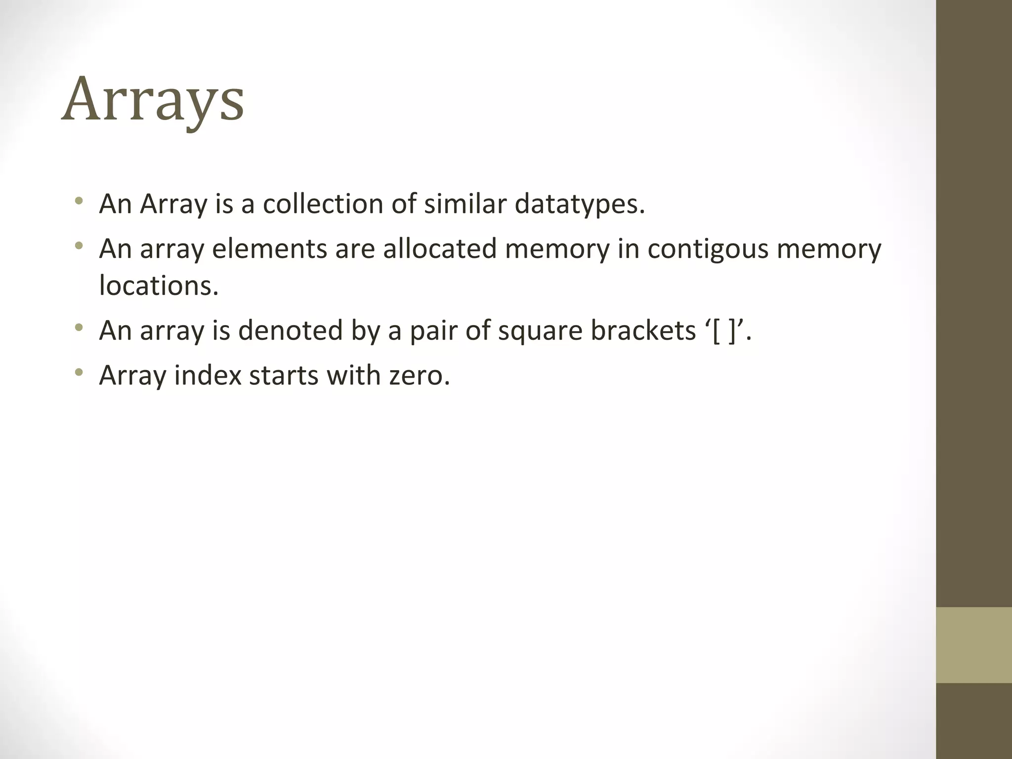 Arrays
• An Array is a collection of similar datatypes.
• An array elements are allocated memory in contigous memory
locations.
• An array is denoted by a pair of square brackets ‘[ ]’.
• Array index starts with zero.
 
