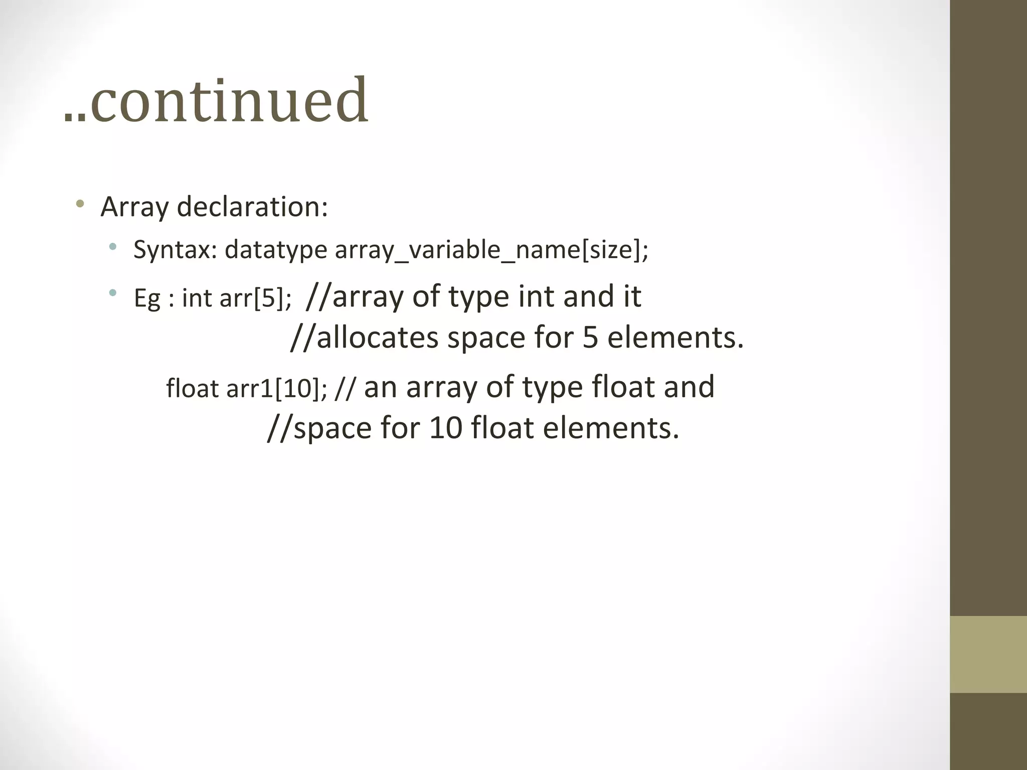 ..continued
• Array declaration:
• Syntax: datatype array_variable_name[size];
• Eg : int arr[5]; //array of type int and it
//allocates space for 5 elements.
float arr1[10]; // an array of type float and
//space for 10 float elements.
 