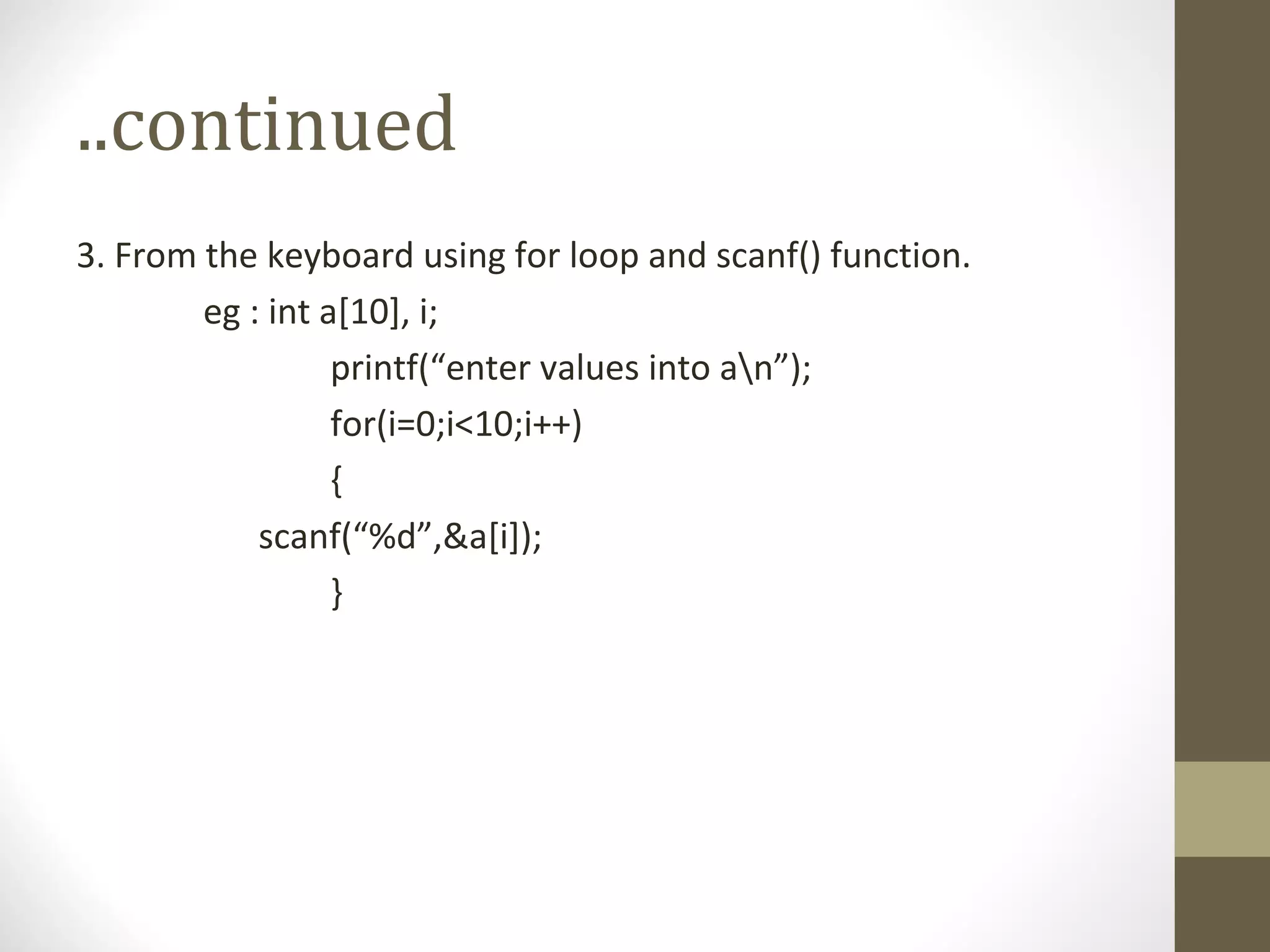 ..continued
3. From the keyboard using for loop and scanf() function.
eg : int a[10], i;
printf(“enter values into an”);
for(i=0;i<10;i++)
{
scanf(“%d”,&a[i]);
}
 