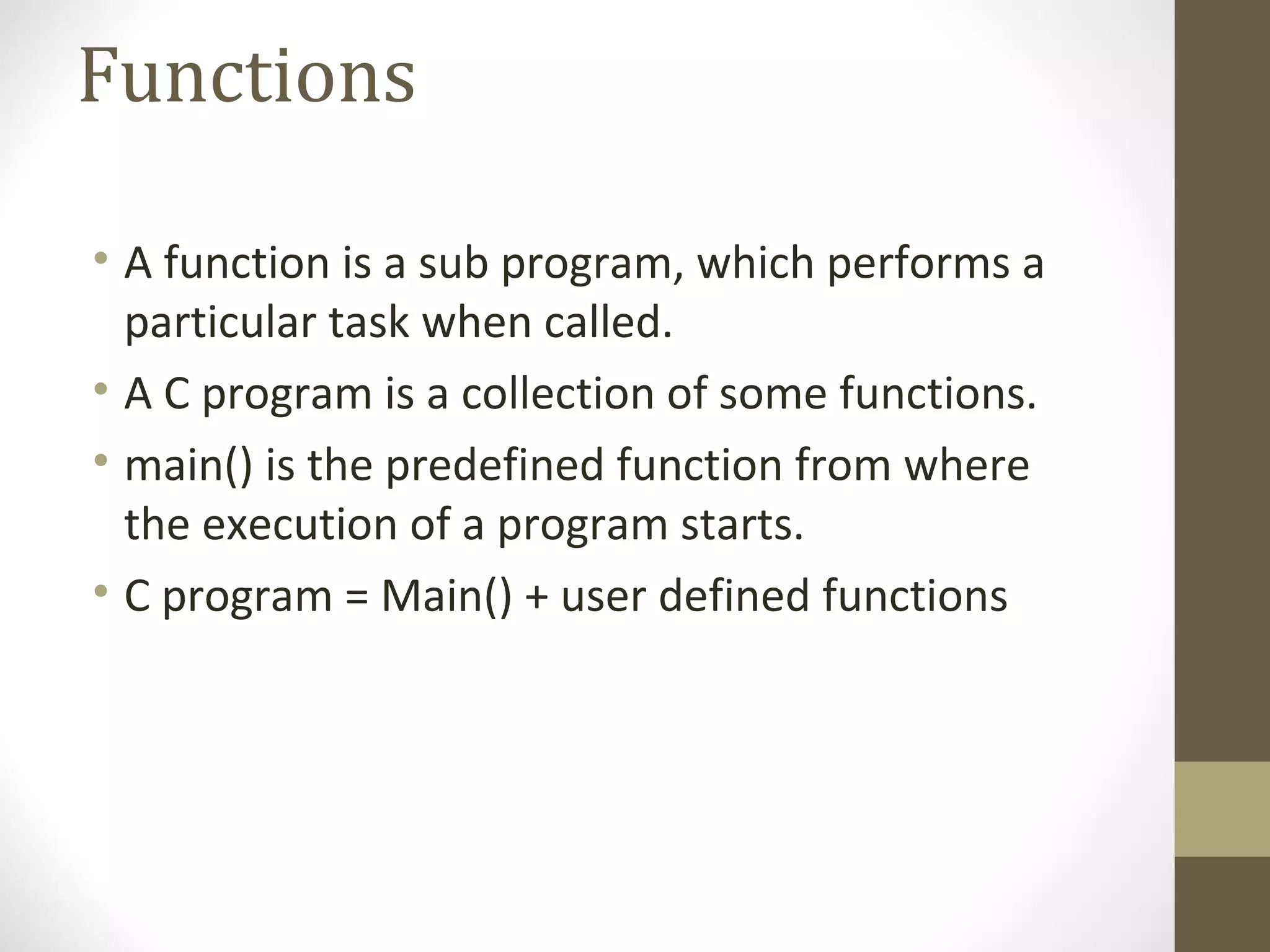Functions
• A function is a sub program, which performs a
particular task when called.
• A C program is a collection of some functions.
• main() is the predefined function from where
the execution of a program starts.
• C program = Main() + user defined functions
 