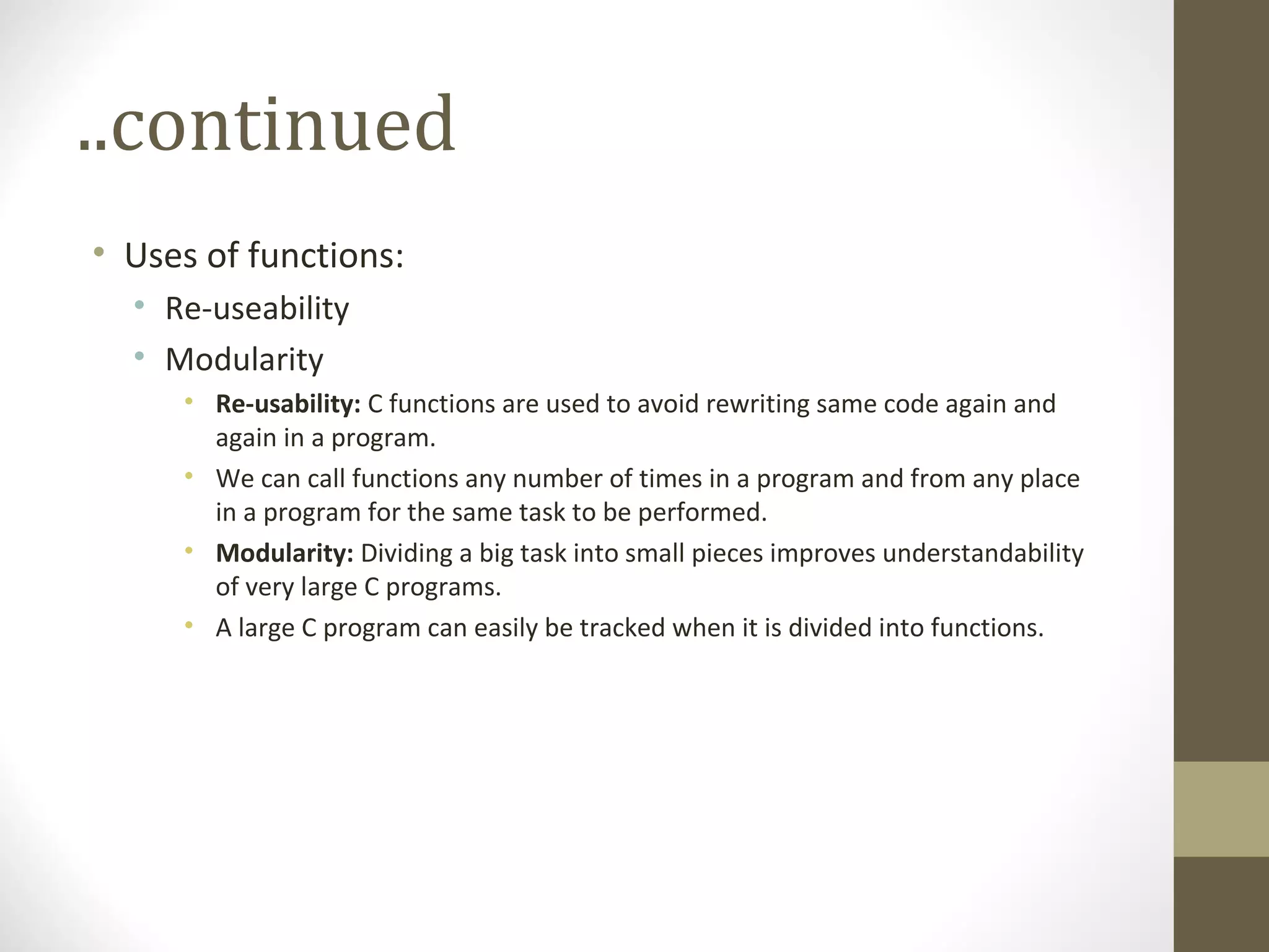 ..continued
• Uses of functions:
• Re-useability
• Modularity
• Re-usability: C functions are used to avoid rewriting same code again and
again in a program.
• We can call functions any number of times in a program and from any place
in a program for the same task to be performed.
• Modularity: Dividing a big task into small pieces improves understandability
of very large C programs.
• A large C program can easily be tracked when it is divided into functions.
 
