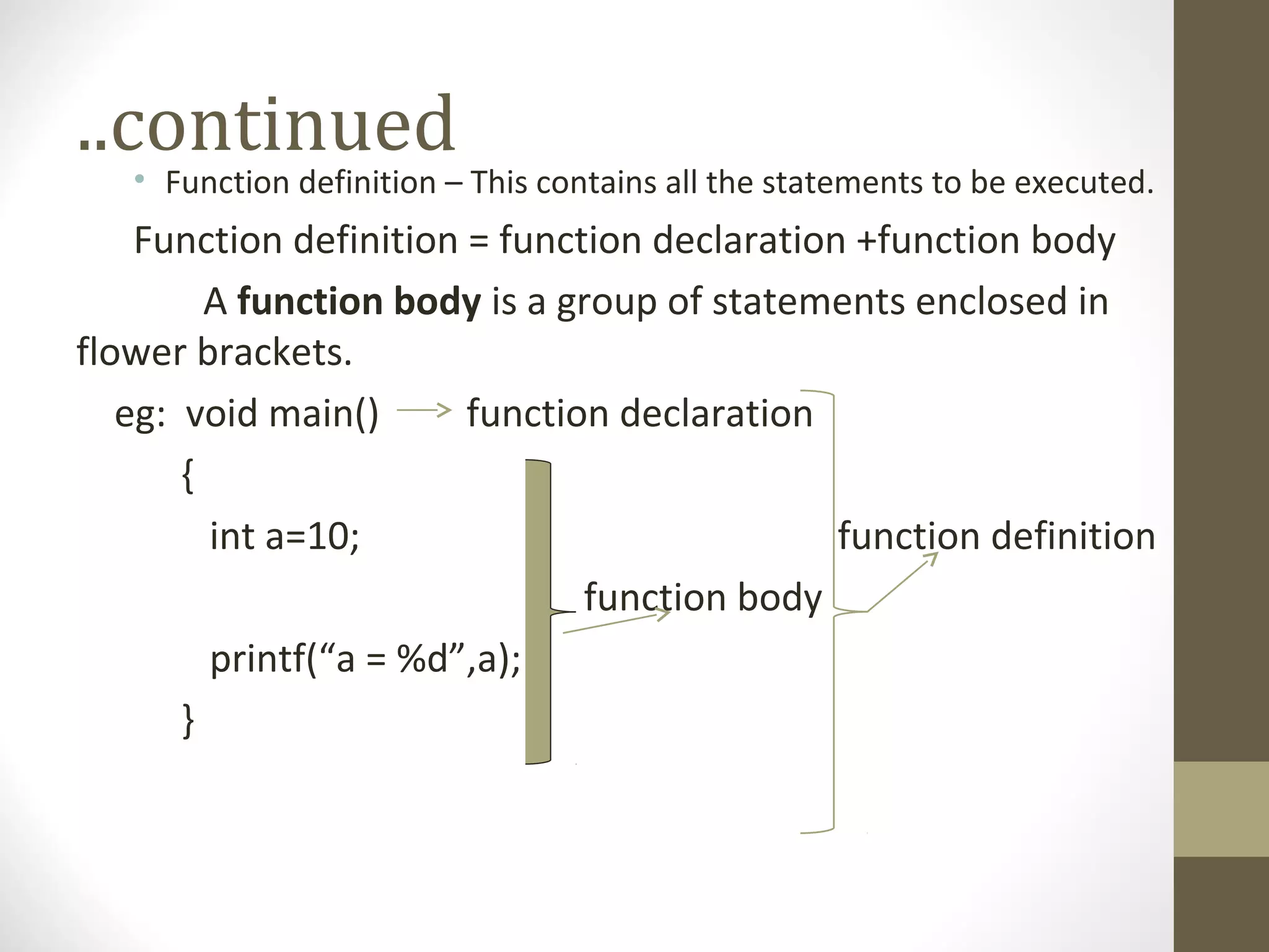 ..continued
• Function definition – This contains all the statements to be executed.
Function definition = function declaration +function body
A function body is a group of statements enclosed in
flower brackets.
eg: void main() function declaration
{
int a=10; function definition
function body
printf(“a = %d”,a);
}
 