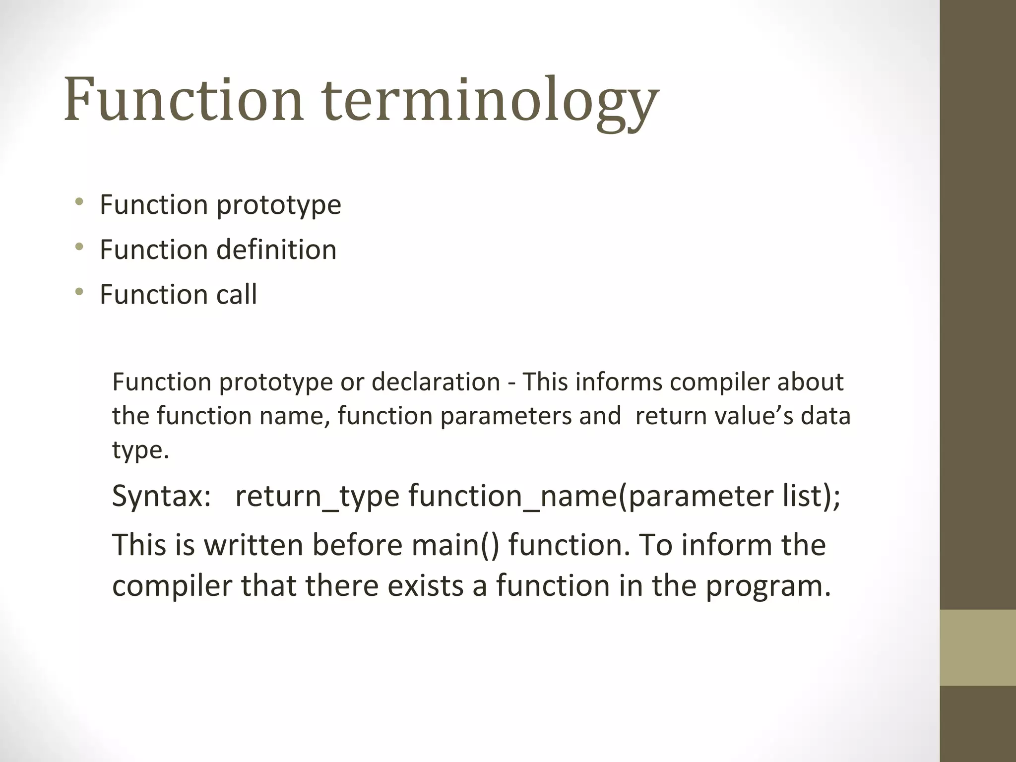 Function terminology
• Function prototype
• Function definition
• Function call
Function prototype or declaration - This informs compiler about
the function name, function parameters and return value’s data
type.
Syntax: return_type function_name(parameter list);
This is written before main() function. To inform the
compiler that there exists a function in the program.
 