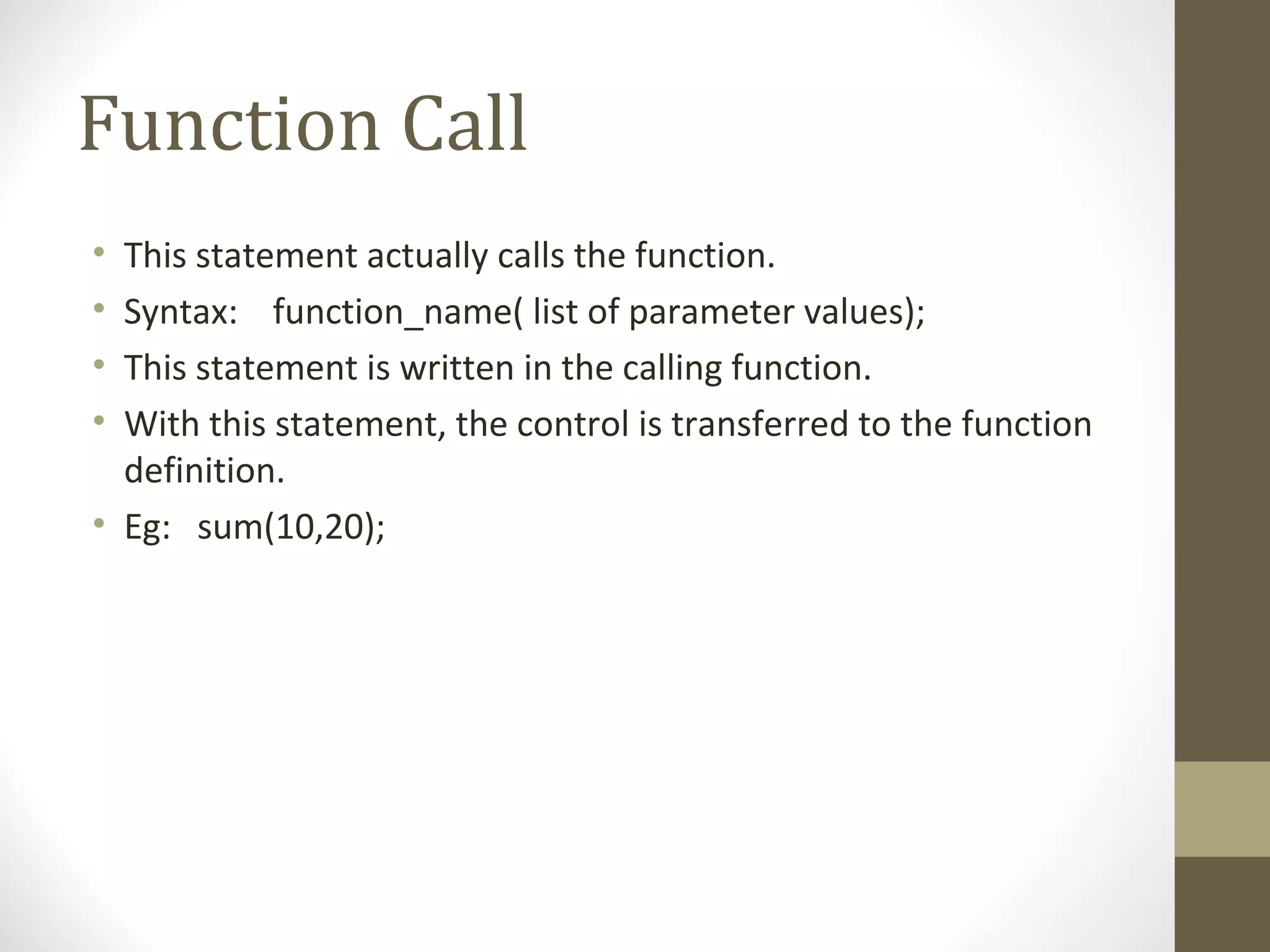 Function Call
• This statement actually calls the function.
• Syntax: function_name( list of parameter values);
• This statement is written in the calling function.
• With this statement, the control is transferred to the function
definition.
• Eg: sum(10,20);
 