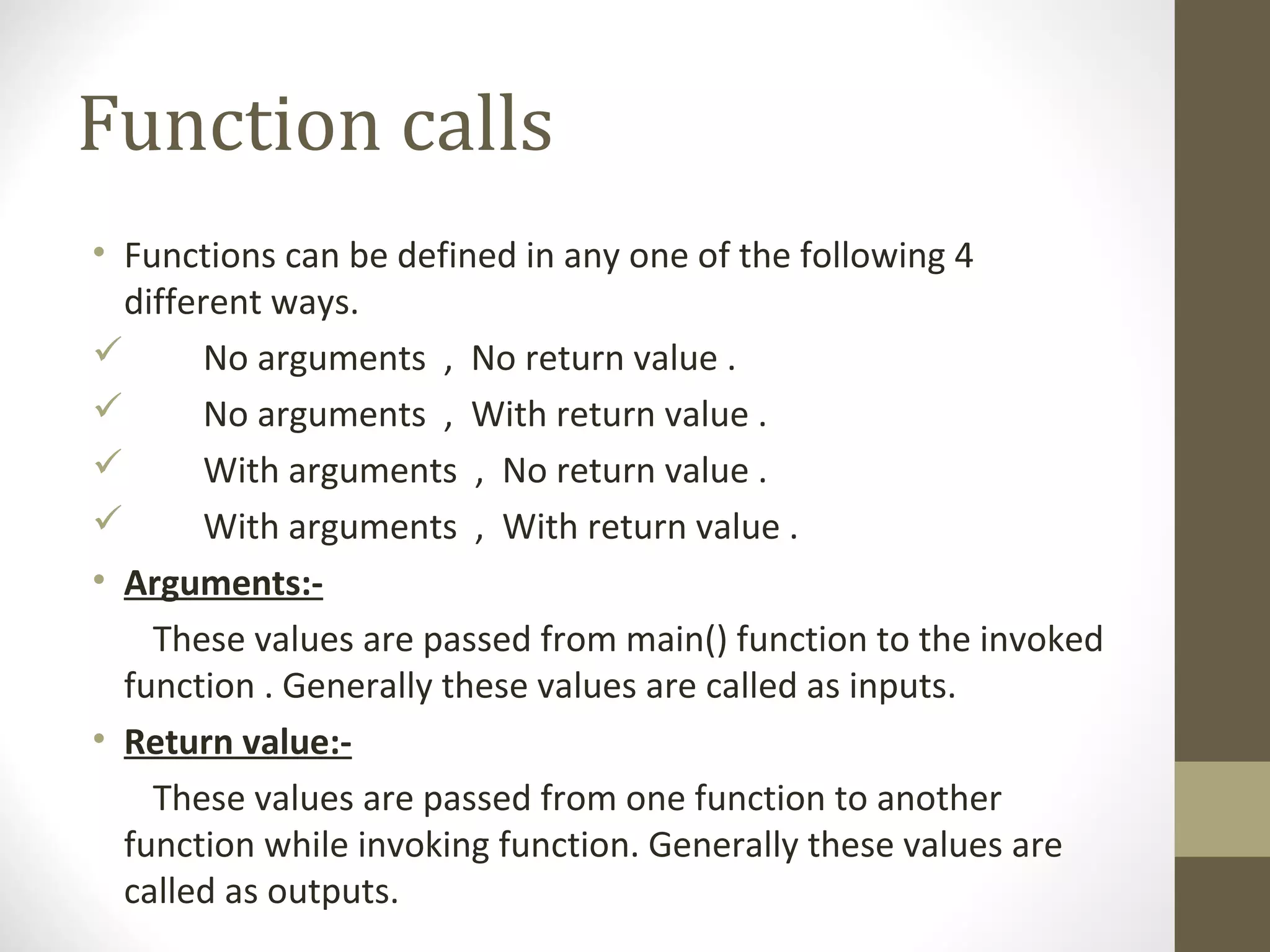 Function calls
• Functions can be defined in any one of the following 4
different ways.
 No arguments , No return value .
 No arguments , With return value .
 With arguments , No return value .
 With arguments , With return value .
• Arguments:-
These values are passed from main() function to the invoked
function . Generally these values are called as inputs.
• Return value:-
These values are passed from one function to another
function while invoking function. Generally these values are
called as outputs.
 