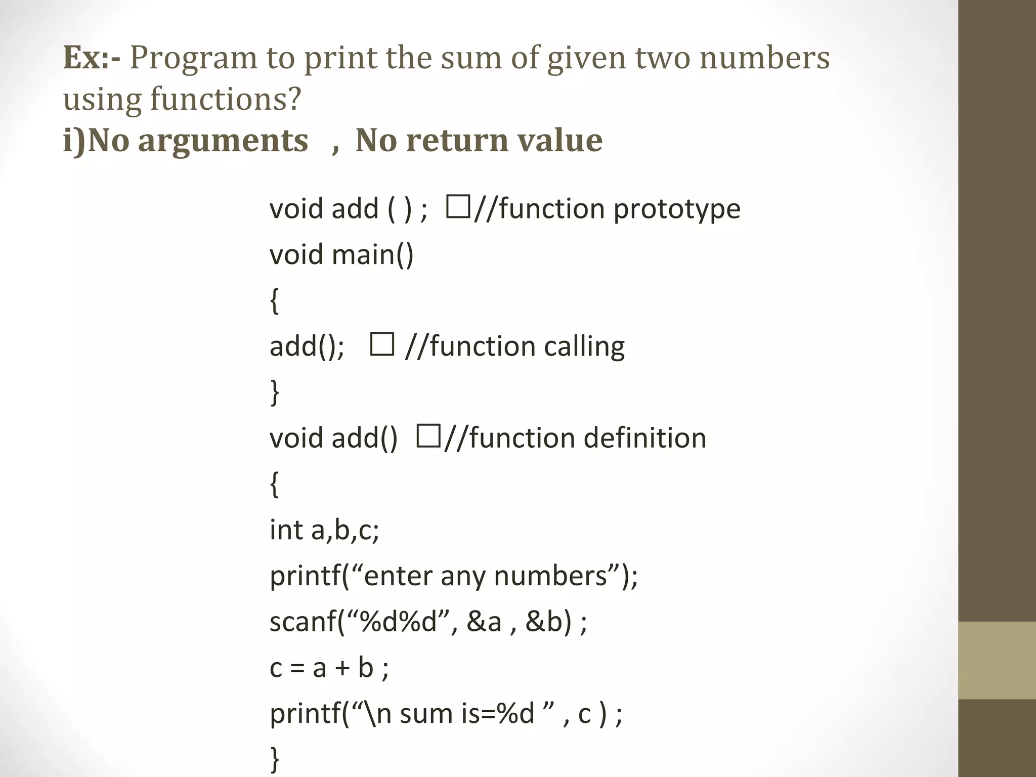 Ex:- Program to print the sum of given two numbers
using functions?
i)No arguments , No return value
void add ( ) ; //function prototype
void main()
{
add();  //function calling
}
void add() //function definition
{
int a,b,c;
printf(“enter any numbers”);
scanf(“%d%d”, &a , &b) ;
c = a + b ;
printf(“n sum is=%d ” , c ) ;
}
 