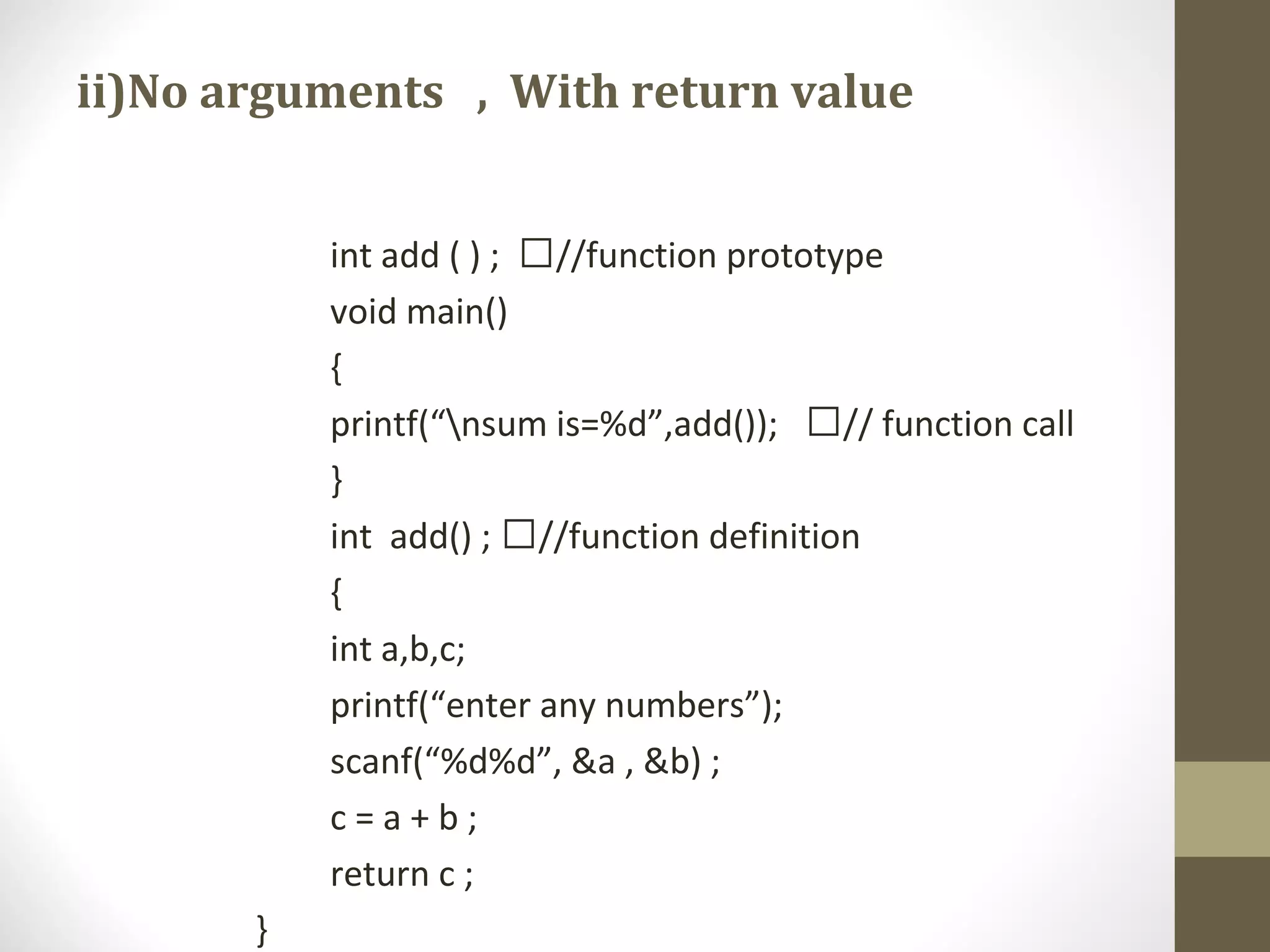 ii)No arguments , With return value
int add ( ) ; //function prototype
void main()
{
printf(“nsum is=%d”,add()); // function call
}
int add() ; //function definition
{
int a,b,c;
printf(“enter any numbers”);
scanf(“%d%d”, &a , &b) ;
c = a + b ;
return c ;
}
 