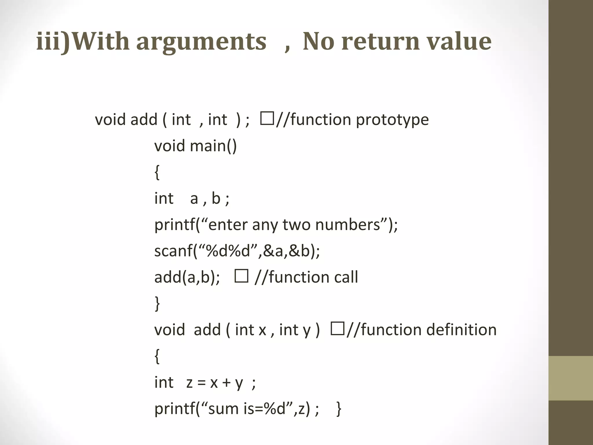 iii)With arguments , No return value
void add ( int , int ) ; //function prototype
void main()
{
int a , b ;
printf(“enter any two numbers”);
scanf(“%d%d”,&a,&b);
add(a,b);  //function call
}
void add ( int x , int y ) //function definition
{
int z = x + y ;
printf(“sum is=%d”,z) ; }
 