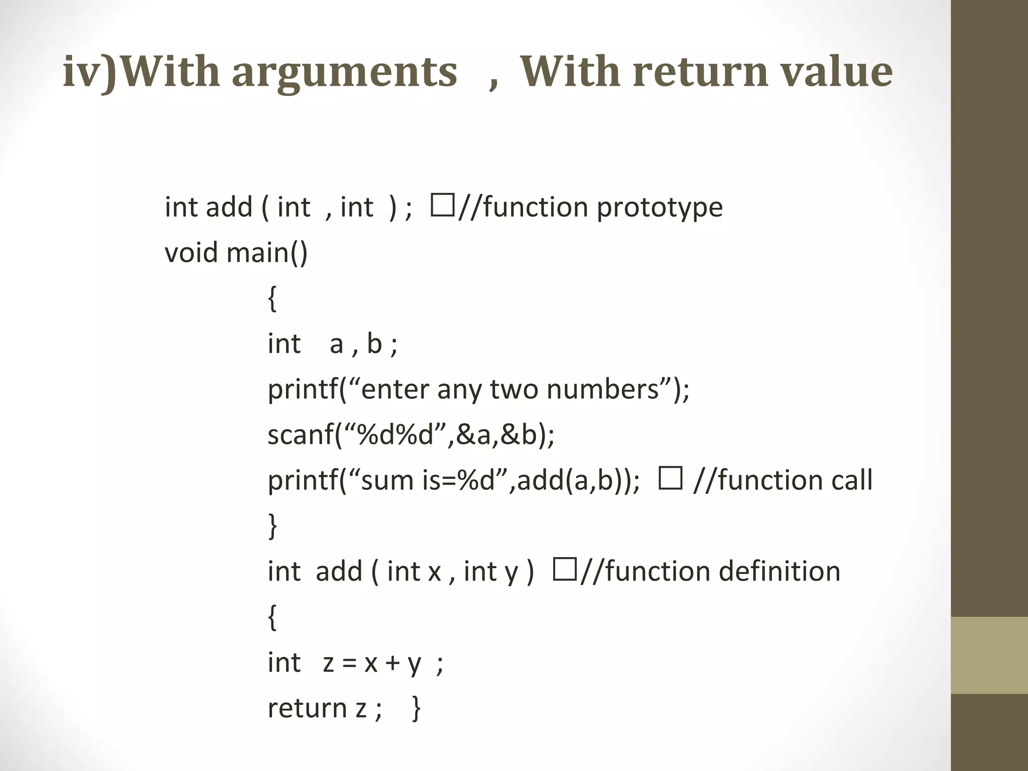 iv)With arguments , With return value
int add ( int , int ) ; //function prototype
void main()
{
int a , b ;
printf(“enter any two numbers”);
scanf(“%d%d”,&a,&b);
printf(“sum is=%d”,add(a,b));  //function call
}
int add ( int x , int y ) //function definition
{
int z = x + y ;
return z ; }
 
