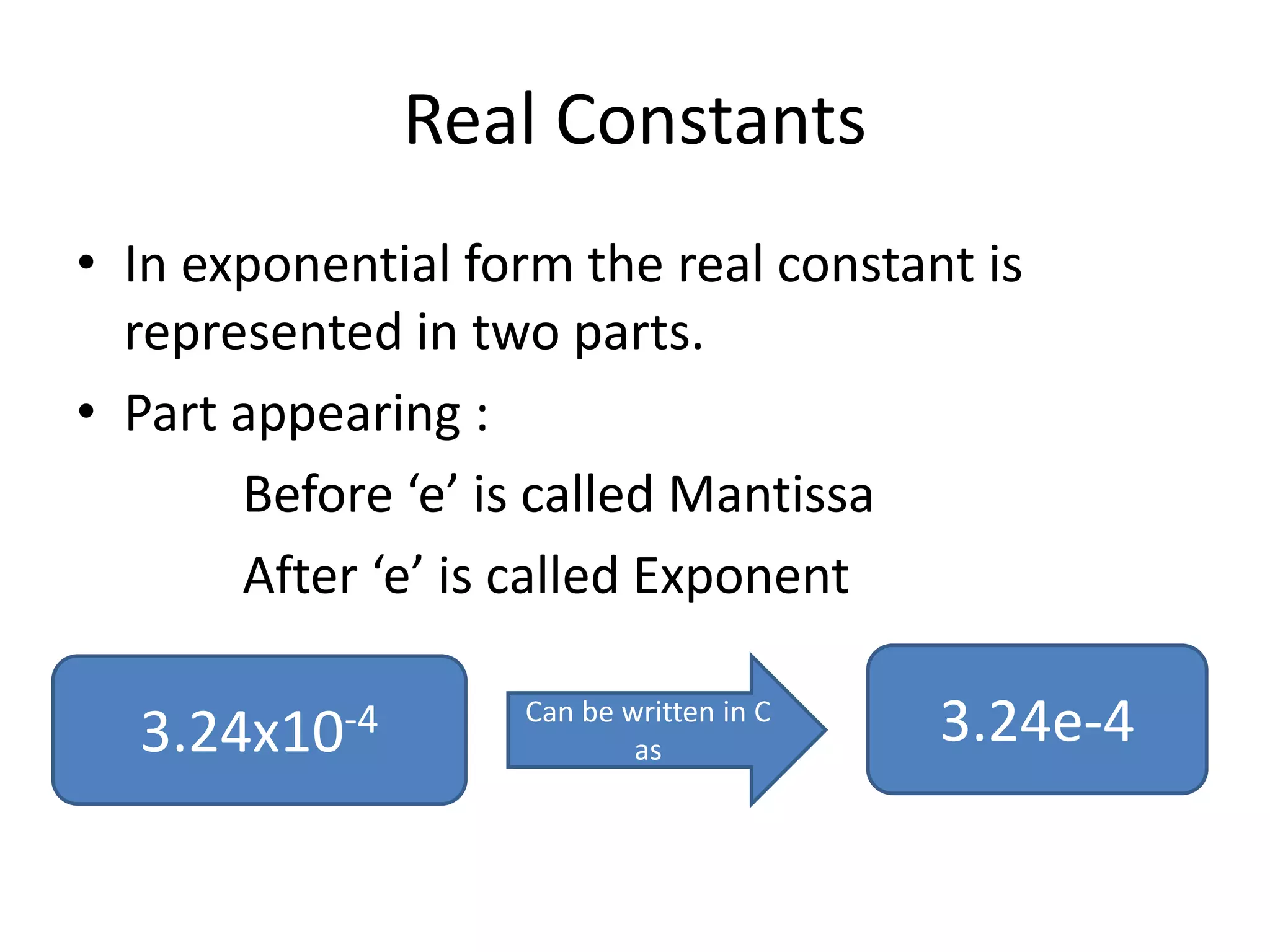 Real Constants
• In exponential form the real constant is
represented in two parts.
• Part appearing :
Before ‘e’ is called Mantissa
After ‘e’ is called Exponent
3.24x10-4 Can be written in C
as
3.24e-4
 