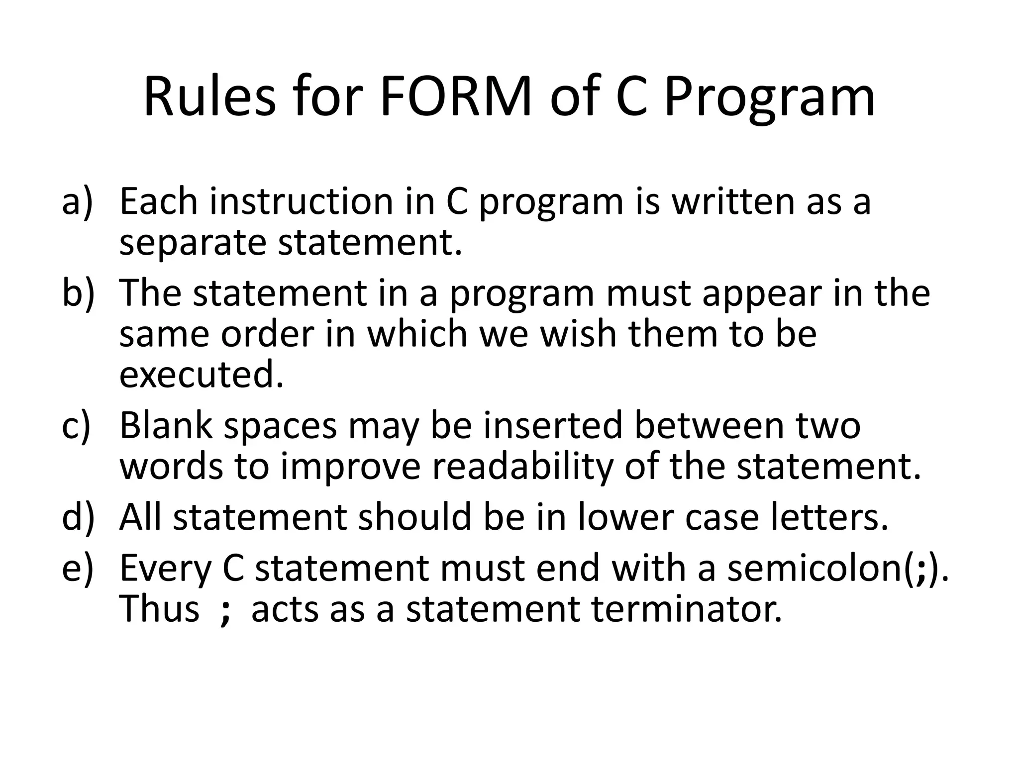 Rules for FORM of C Program
a) Each instruction in C program is written as a
separate statement.
b) The statement in a program must appear in the
same order in which we wish them to be
executed.
c) Blank spaces may be inserted between two
words to improve readability of the statement.
d) All statement should be in lower case letters.
e) Every C statement must end with a semicolon(;).
Thus ; acts as a statement terminator.
 