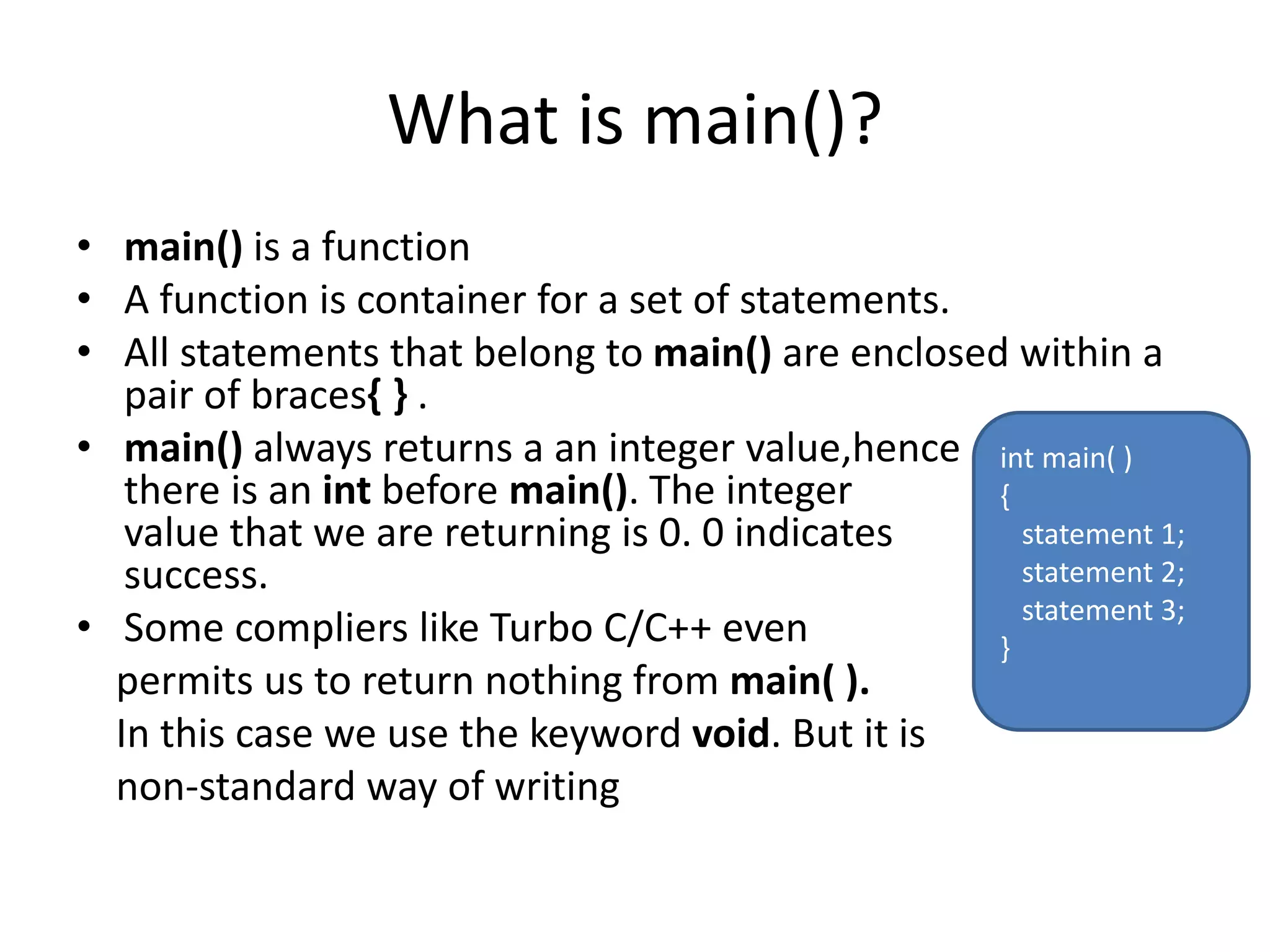 What is main()?
• main() is a function
• A function is container for a set of statements.
• All statements that belong to main() are enclosed within a
pair of braces{ } .
• main() always returns a an integer value,hence
there is an int before main(). The integer
value that we are returning is 0. 0 indicates
success.
• Some compliers like Turbo C/C++ even
permits us to return nothing from main( ).
In this case we use the keyword void. But it is
non-standard way of writing
int main( )
{
statement 1;
statement 2;
statement 3;
}
 