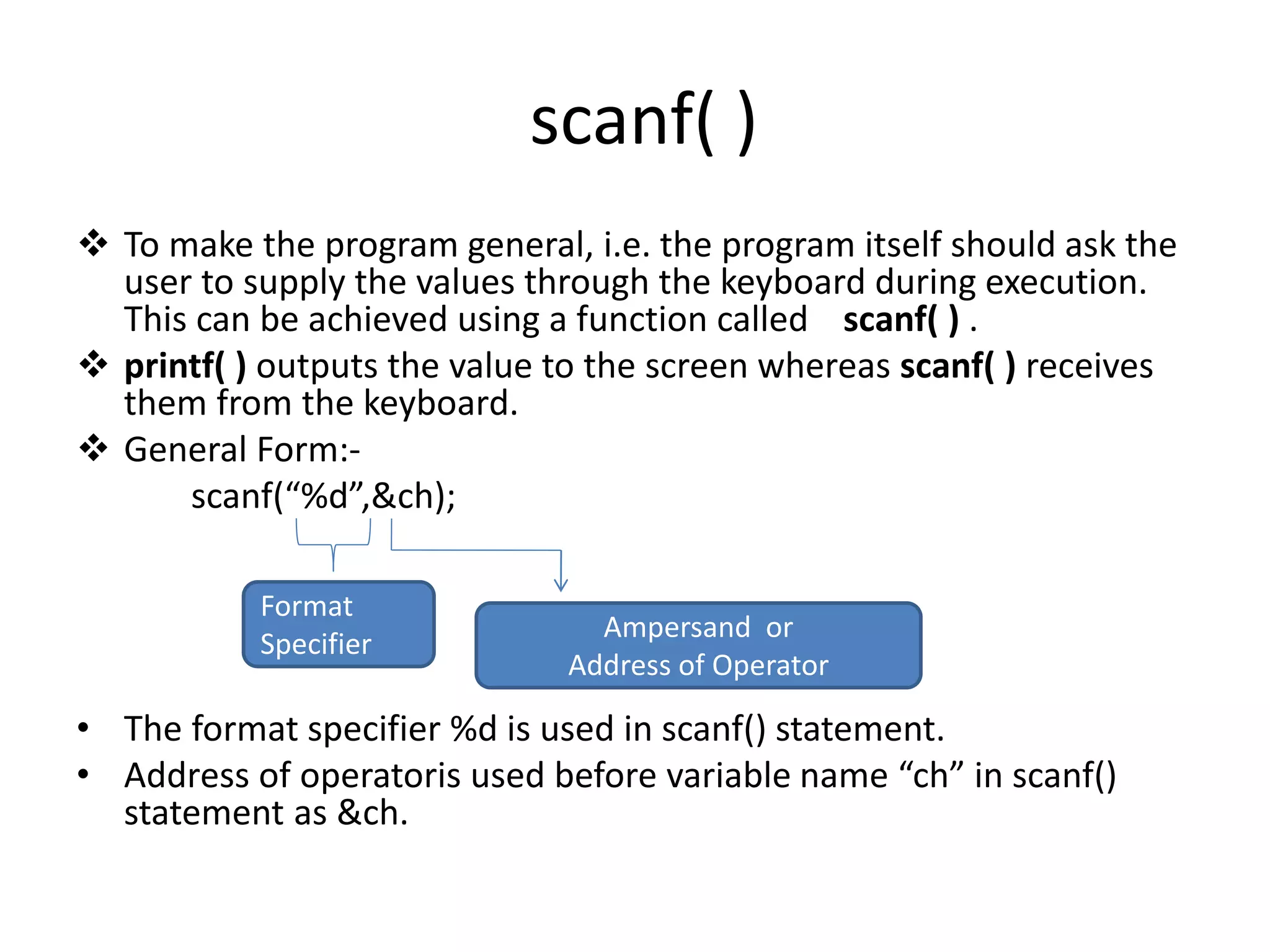 scanf( )
 To make the program general, i.e. the program itself should ask the
user to supply the values through the keyboard during execution.
This can be achieved using a function called scanf( ) .
 printf( ) outputs the value to the screen whereas scanf( ) receives
them from the keyboard.
 General Form:-
scanf(“%d”,&ch);
• The format specifier %d is used in scanf() statement.
• Address of operatoris used before variable name “ch” in scanf()
statement as &ch.
Format
Specifier
Ampersand or
Address of Operator
 
