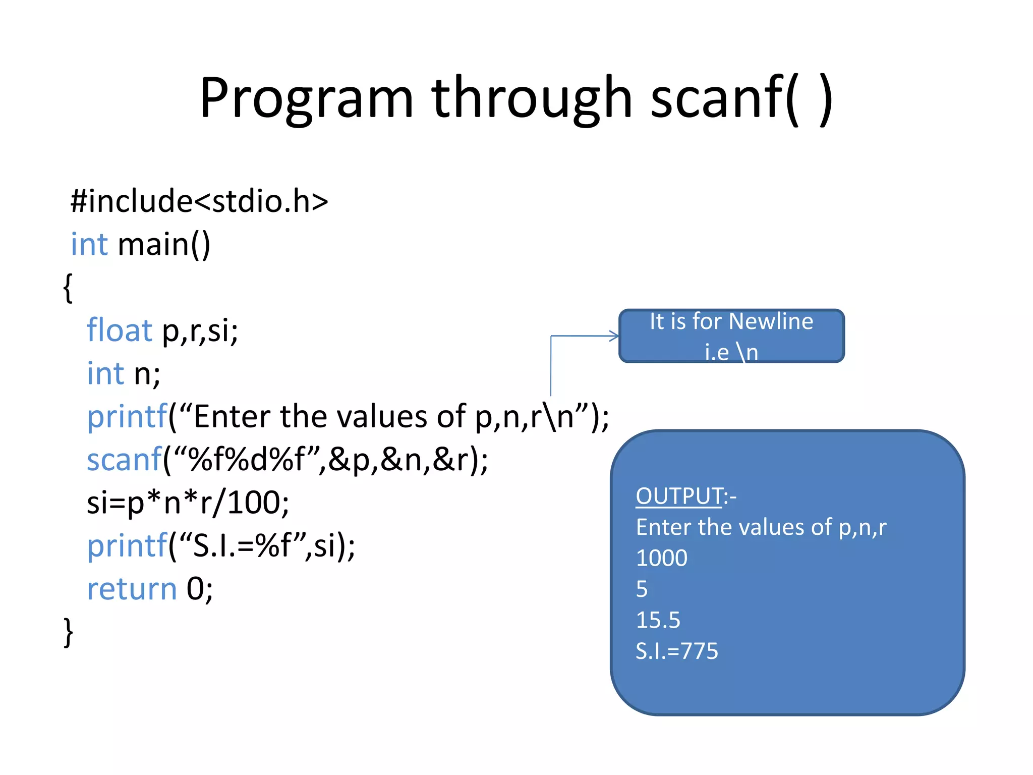 Program through scanf( )
#include<stdio.h>
int main()
{
float p,r,si;
int n;
printf(“Enter the values of p,n,rn”);
scanf(“%f%d%f”,&p,&n,&r);
si=p*n*r/100;
printf(“S.I.=%f”,si);
return 0;
}
OUTPUT:-
Enter the values of p,n,r
1000
5
15.5
S.I.=775
It is for Newline
i.e n
 
