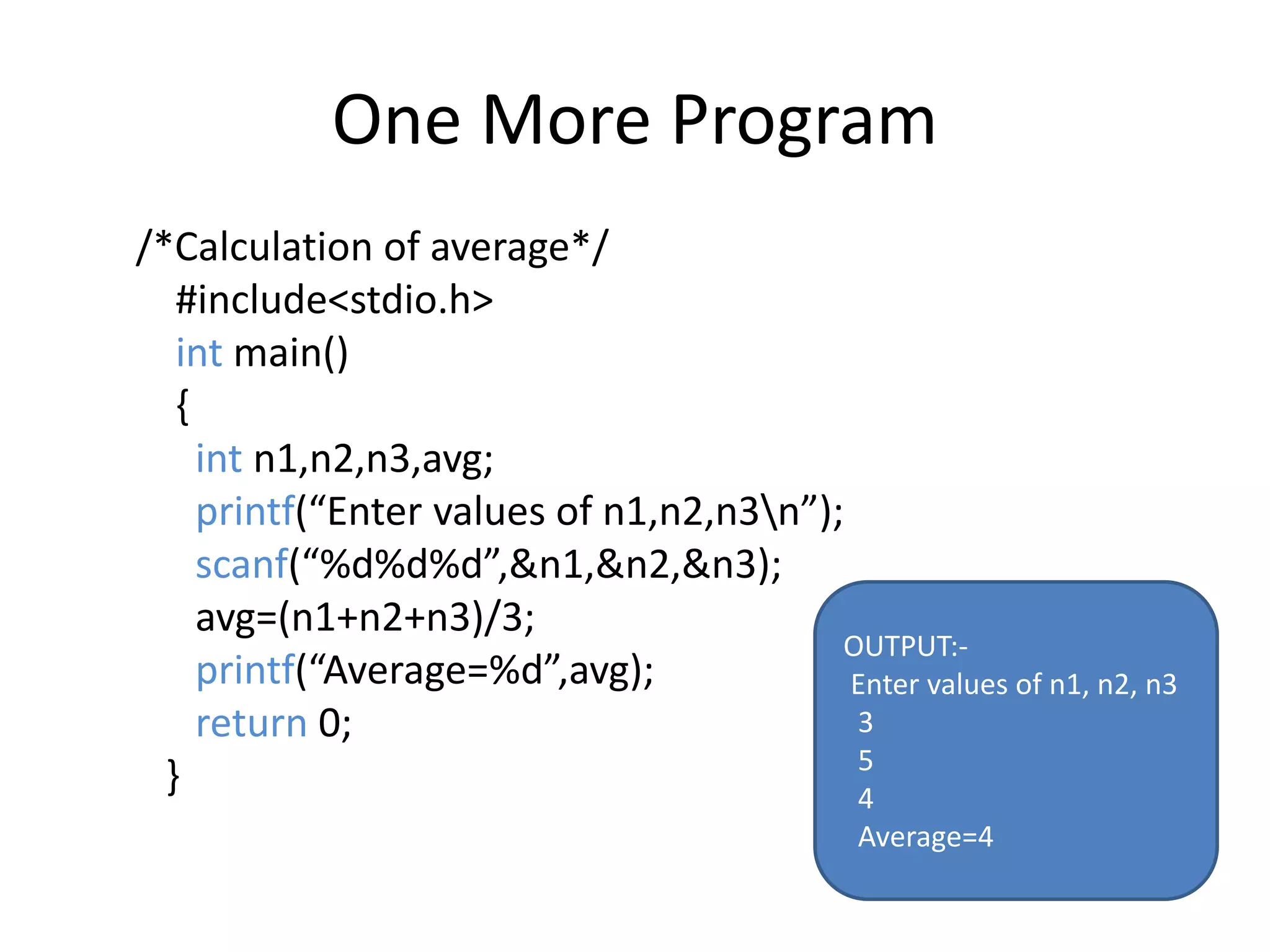 One More Program
/*Calculation of average*/
#include<stdio.h>
int main()
{
int n1,n2,n3,avg;
printf(“Enter values of n1,n2,n3n”);
scanf(“%d%d%d”,&n1,&n2,&n3);
avg=(n1+n2+n3)/3;
printf(“Average=%d”,avg);
return 0;
}
OUTPUT:-
Enter values of n1, n2, n3
3
5
4
Average=4
 