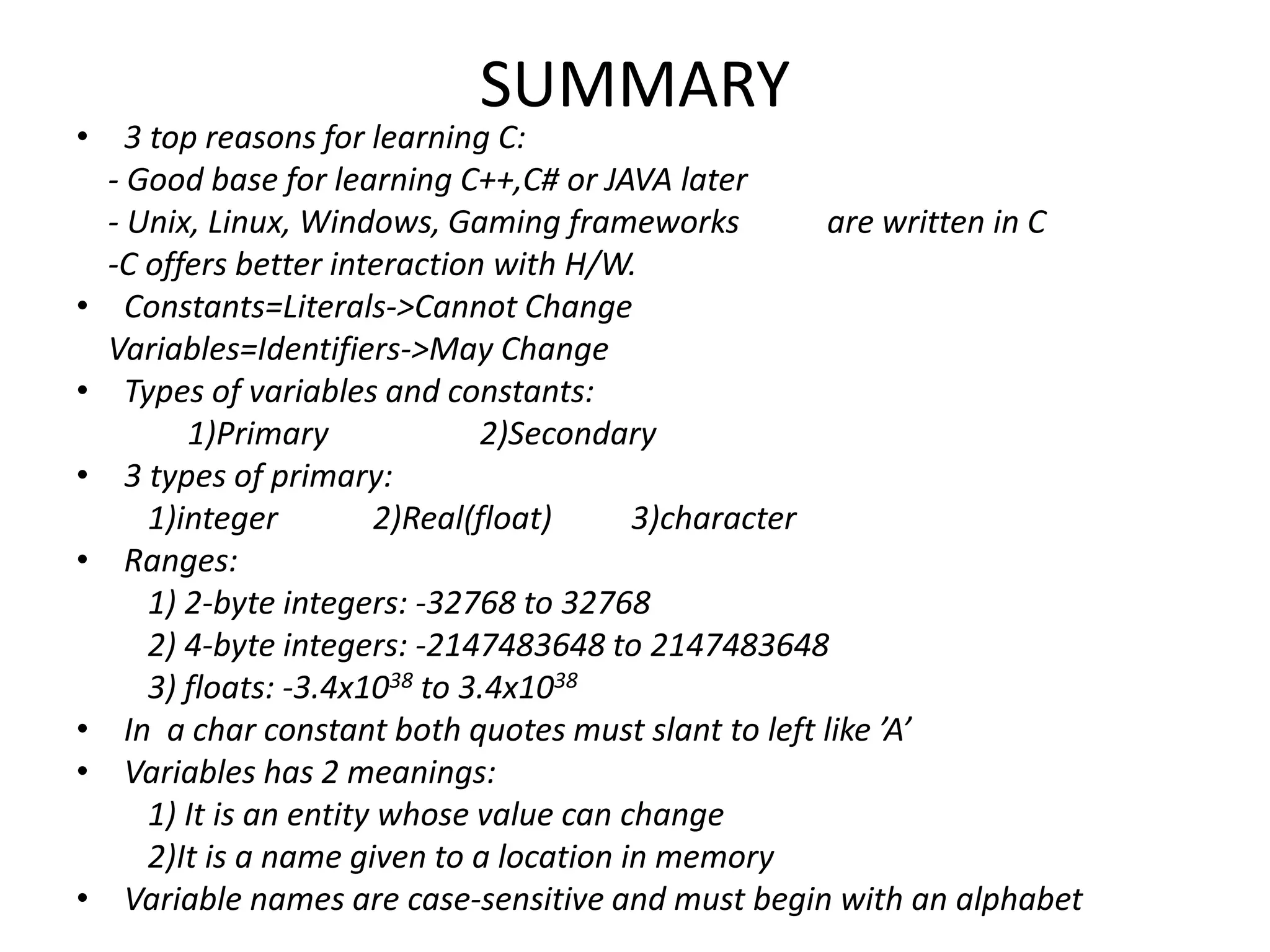 SUMMARY
• 3 top reasons for learning C:
- Good base for learning C++,C# or JAVA later
- Unix, Linux, Windows, Gaming frameworks are written in C
-C offers better interaction with H/W.
• Constants=Literals->Cannot Change
Variables=Identifiers->May Change
• Types of variables and constants:
1)Primary 2)Secondary
• 3 types of primary:
1)integer 2)Real(float) 3)character
• Ranges:
1) 2-byte integers: -32768 to 32768
2) 4-byte integers: -2147483648 to 2147483648
3) floats: -3.4x1038 to 3.4x1038
• In a char constant both quotes must slant to left like ’A’
• Variables has 2 meanings:
1) It is an entity whose value can change
2)It is a name given to a location in memory
• Variable names are case-sensitive and must begin with an alphabet
 