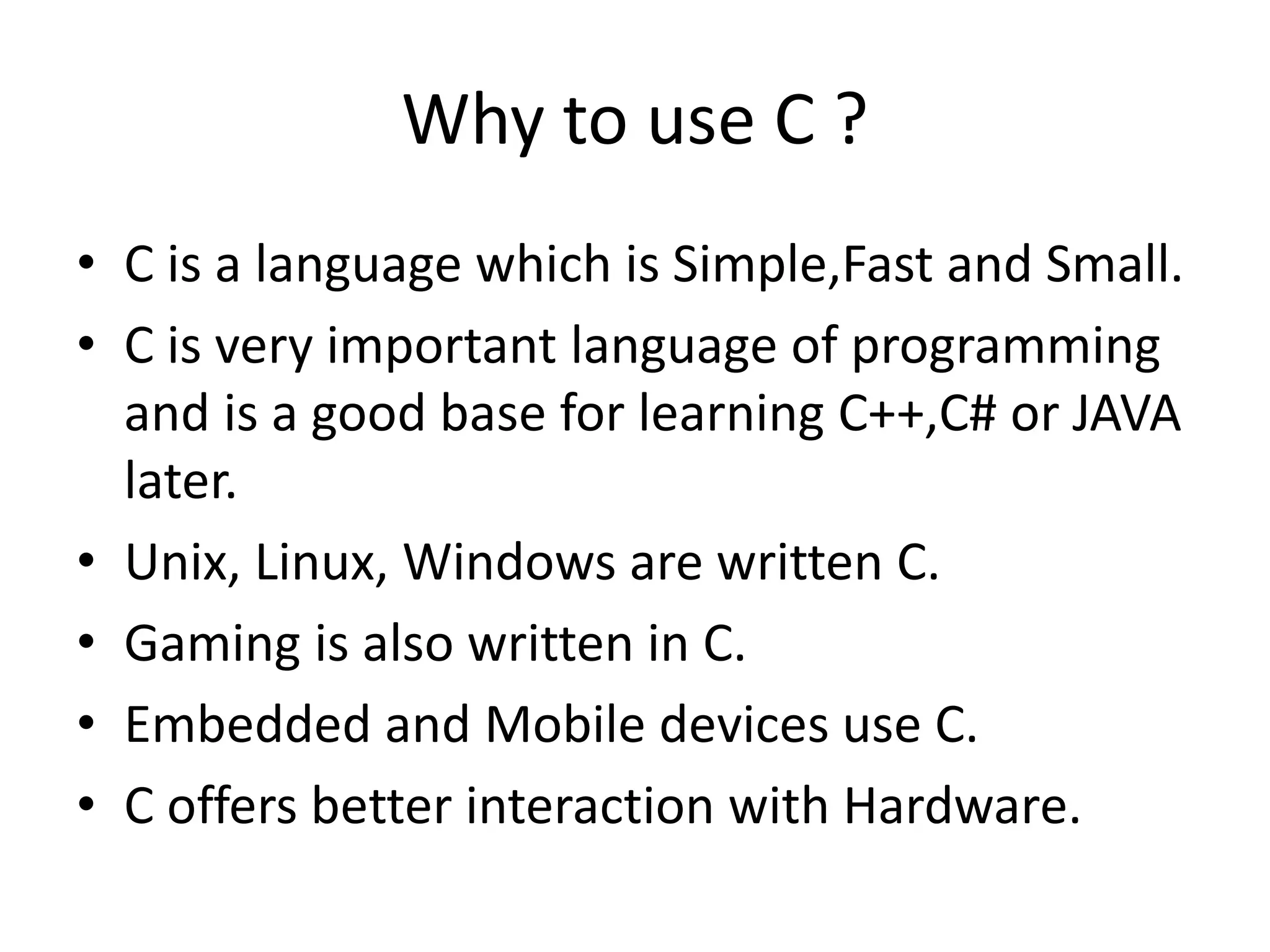 Why to use C ?
• C is a language which is Simple,Fast and Small.
• C is very important language of programming
and is a good base for learning C++,C# or JAVA
later.
• Unix, Linux, Windows are written C.
• Gaming is also written in C.
• Embedded and Mobile devices use C.
• C offers better interaction with Hardware.
 