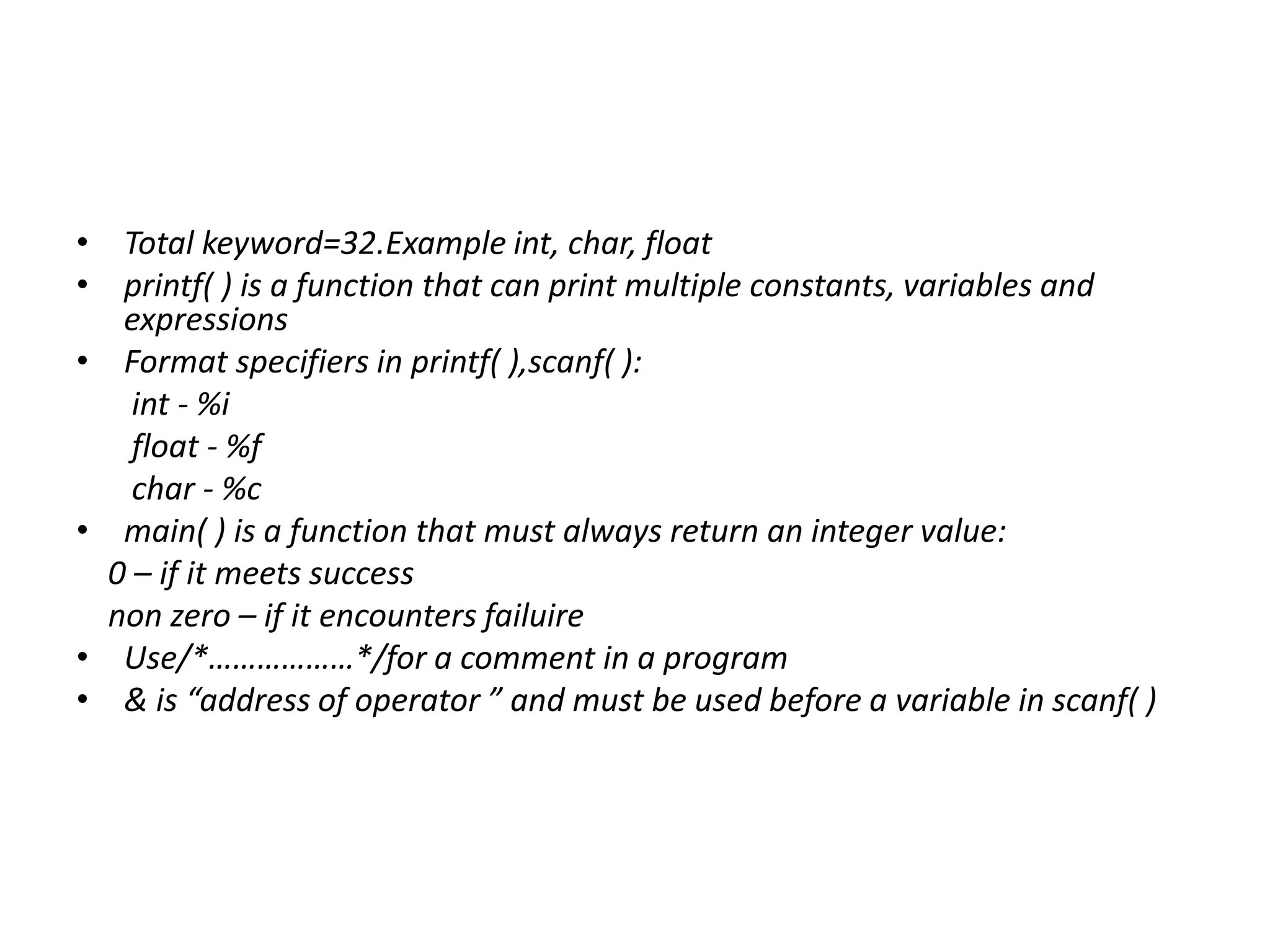 • Total keyword=32.Example int, char, float
• printf( ) is a function that can print multiple constants, variables and
expressions
• Format specifiers in printf( ),scanf( ):
int - %i
float - %f
char - %c
• main( ) is a function that must always return an integer value:
0 – if it meets success
non zero – if it encounters failuire
• Use/*………………*/for a comment in a program
• & is “address of operator ” and must be used before a variable in scanf( )
 