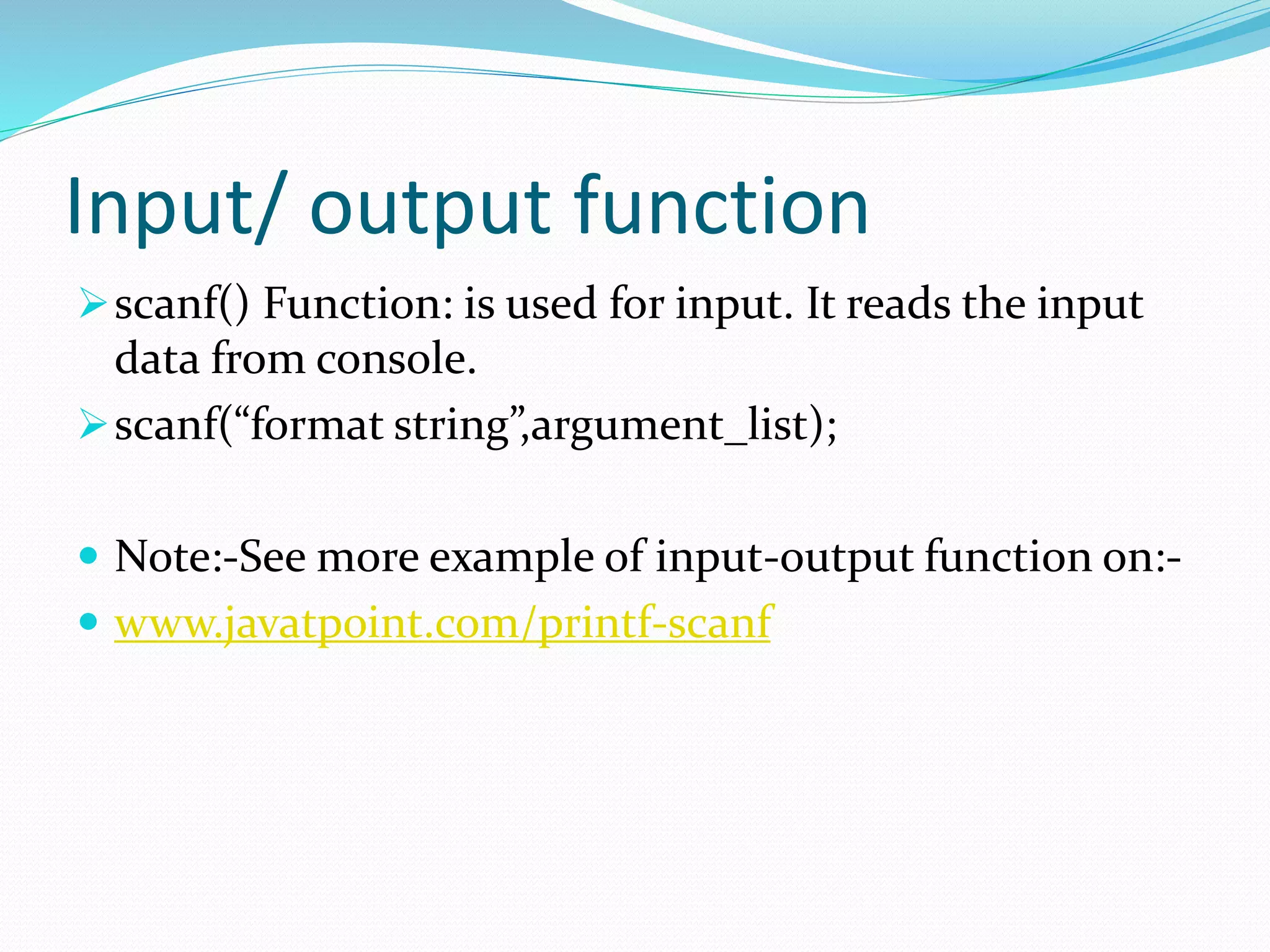 Input/ output function
scanf() Function: is used for input. It reads the input
data from console.
scanf(“format string”,argument_list);
 Note:-See more example of input-output function on:-
 www.javatpoint.com/printf-scanf
 