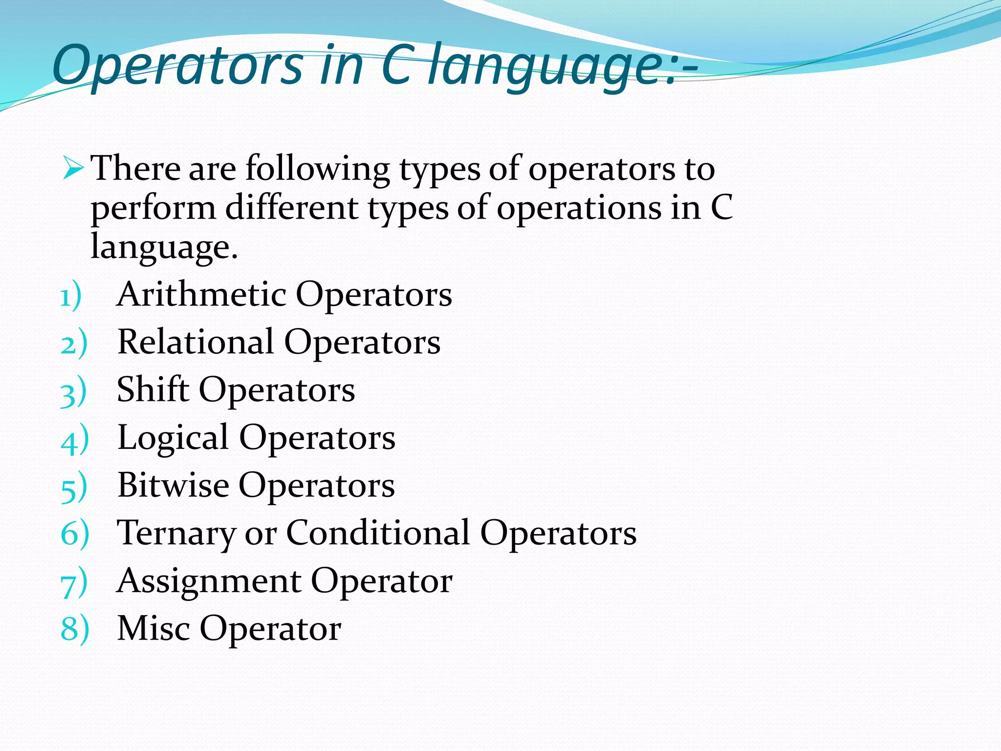 Operators in C language:-
There are following types of operators to
perform different types of operations in C
language.
1) Arithmetic Operators
2) Relational Operators
3) Shift Operators
4) Logical Operators
5) Bitwise Operators
6) Ternary or Conditional Operators
7) Assignment Operator
8) Misc Operator
 