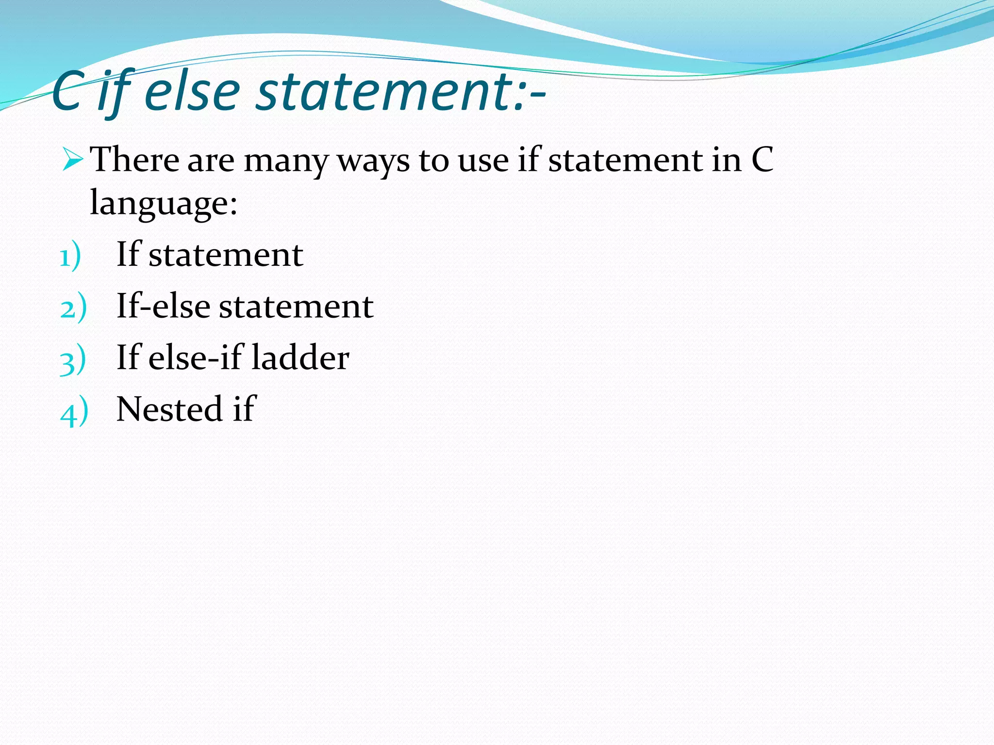 C if else statement:-
There are many ways to use if statement in C
language:
1) If statement
2) If-else statement
3) If else-if ladder
4) Nested if
 